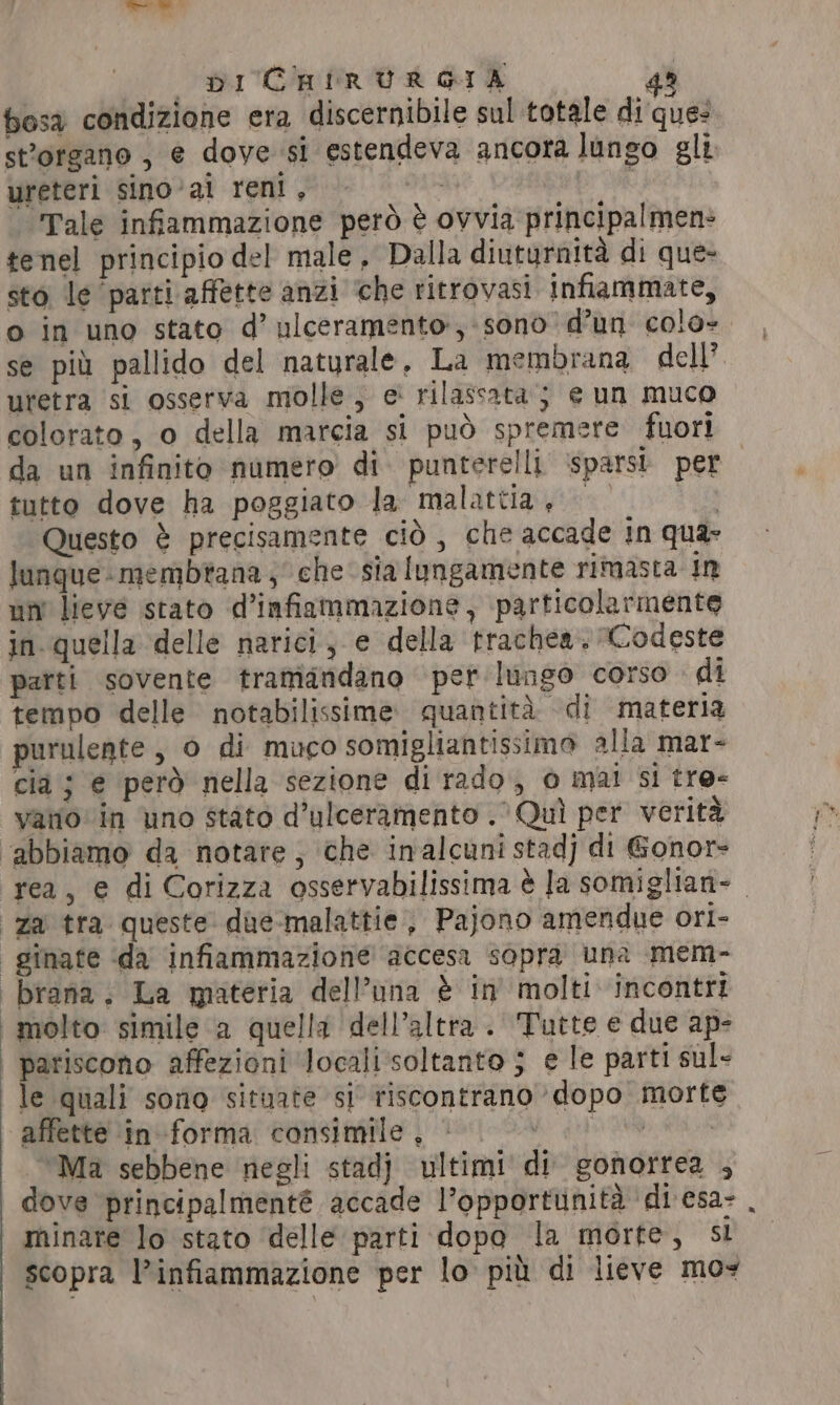 *-- DI CHIRURGIA 42 bosa condizione era discernibile sul totale di ques sttorgano , e dove si estendeva ancora lungo gli ureteri sino ‘ai reni, che) Tale infiammazione però è ovvia principalmen: tenel principio del male, Dalla diuturnità di que- sto le ‘parti affette anzi ‘che ritrovasi infiammate, o in uno stato d’ ulceramento:; sono d’un colo- se più pallido del naturale, La membrana dell’. uretra si osserva molle, e' rilassata; e un muco colorato, o della marcia si può spremere fuori da un infinito numero di punterelli ‘sparsi. per tutto dove ha poggiato la malattia, Questo è precisamente cid, che accade in qua lunque- membrana, che sia lungamente rimasta In un lieve stato d’infiammazione, particolarmente in. quella ‘delle narici, e della trachea, Codeste patti sovente tramandano per lungo corso di tempo delle notabilissime quantita di materia purulente, 0 di muco somigliantissimo alla mar- cia ; e però nella sezione di rado, o mai si tro- vano in uno stato d’ulceramento . 0 Qui per verità ‘abbiamo da notare; che inalcuni stad) di Gonor- rea, e di Corizza osservabilissima è Ja somiglian- _ za tra queste dae-malattie, Pajono amendue ori- | ginate da infiammazione accesa sopra una mem- -brana., La materia dell’una è in’ molti incontri i molto simile a quella dell’altra . Tutte e due ap- pariscono affezioni localisoltanto 3 e le parti sul- le quali sono situate si riscontrano dopo morte affette in forma consimile , he gh OS | ‘Ma sebbene negli stadj ultimi di gonorrea , dove principalmenté accade |’opportunita di esa- minare lo stato delle parti dopo la morte, sl scopra l’infiammazione per lo più di lieve mos