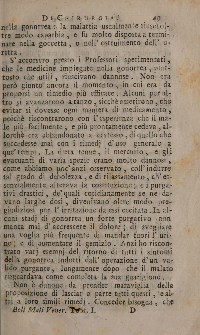 nella gonorrea :, la malattia usualmente riusci.cl- tre modo caparbia, e fu molto disposta a termi- nare nella goccetta, o nell’ ostruimento dell’ u- S’ accorsero. presto i Professori, sperimentati, che le medicine impiegate nella gonorrea , piut- tosto. che utili , riuscivano dannose. Non. era però giunto ancora il momento .,.in cui era da proporsi un rimedio più efficace . Alcuni per al. tro si avanzarono atanzo , sicchè asserirono , che evitar si dovesse ogni maniera di medicamento, poichè riscontrarono con l’esperienza che il ma- lorchè era abbandonato a sestesso , di quello che que’ tempi. La dieta tenue, il mercurio, e gli evacuanti di varia spezie erano molto dannosi, come. abbiamo. poc’.anzi osservato , coll’ indurre tal gtado di debolezza , e di rilassamento , ch’ es- tivi drastici, de’ quali cotidianamente se ne da- vano larghe dosi, divenivano oltre modo. pre- giudiziosi per |’ irritazione da essi eccitata . In al- cuni stadj di gonorrea un forte purgativo .non manca mai. d’ accrescere il dolore; di svegliare trato varj esemp) del ritorno di tutti i sintomi risguardava, come completa la sua ‘guarigione . Non. è dunque da prender maraviglia della proposizione di lasciar a parte tutti questi , ‘e al- Bell Mali Vener, Pe. I. D