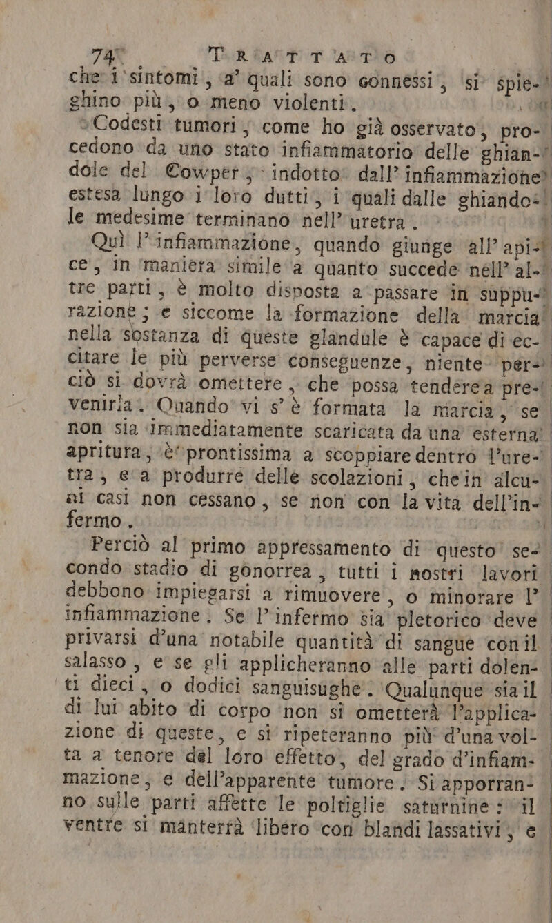 737 TAG ARTT ARTO . se che i'sintomi , ‘a’ quali sono connessi; ‘si’ spie-! ghino più, o meno violenti. Oe »Codesti tumori, come ho già osservato, pro-. cedono da uno stato infiammatorio’ delle ghian-! dole del Cowper ; indotto: dall” infiammazione? estesa lungo i loro dutti, i quali dalle ghiandos le medesime terminano nell? uretra . 7 Quì l'infiammazione, quando giunge all’ apisi ce, in ‘maniera simile a quanto succede nell’ al.* tre patti, è molto disposta a passare in suppu-&gt; razione; e siccome la formazione della marcia! nella sostanza di queste glandule è ‘capace di ec- citare le più perverse conseguenze, niente per- ciò si dovrà omettere , che possa tenderea pre-) veniria. Quando’ vi s° è formata la marcia, se non sia ‘immediatamente scaricata da una’ ‘esterna’. apritura, ‘è©prontissima a scoppiare dentro l’ure- tra, ea produrre delle scolazioni, chein alcu al casi non cessano , se non con la vita dell’in* fermo. Perciò al primo appressamento di questo’ se- condo stadio di gonorrea , tutti i mostti lavori debbono impiegarsi a rimuovere, o minorare |? infiammazione . Se l’infermo sia pletorico ‘deve privarsi d’una notabile quantità di sangue conil salasso , e se gli applicheranno alle parti dolen- ti dieci, o dodici sanguisughe'. ‘Qualunque sia il di lui abito ‘di corpo ‘non si ometterà l’applica- zione di queste, e si ripeteranno più’ d’una vol: ta a tenore del loro effetto, del grado d’infiam- mazione; e dell’apparente tumore; Si apporran- no sulle parti affette le poltiglie saturnine il ventre si manterfa ‘libéro con blandi lassativi, € trani a rt e pn o ST