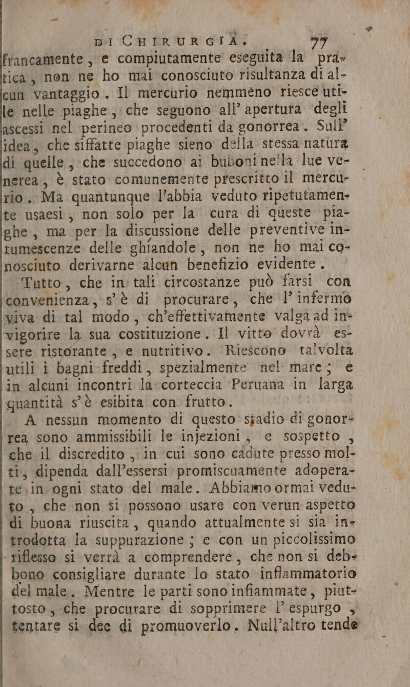 francamente , e compiutamente eseguita la pra» tica, non ne ho mai conosciuto risultanza di al- icun vantaggio . Il mercurio nemméno riesce utt- le nelle piaghe , che seguono all’ apertura degli ‘ascessi nel perineo procedenti da gonorrea, Sul’ idea, che siffatte piaghe sieno della stessa natura di quelle, che succedono ai buboni nella lue ve- nerea, è stato comunemente prescritto il mercu- rio. Ma quantunque l’abbia veduto ripetutamen- ite usaesi, non solo per la cura di queste pia- ighe , ma per la discussione delle preventive in- itumescenze delle ghiandole, non ne ho mai co- inosciuto derivarne alcun benefizio evidente . Tutto, che in tali circostanze può farsi con jconvenienza, s'è di procurare, che l’ infermo viva di tal modo, ch’effettivamente valga ad in: ‘vigorire la sua costituzione. Il vitto dovrà es- | sere ristorante, e nutritivo. Riescono talvolta ‘utili i bagni freddi, spezialmente nel mare; e ‘in alcuni incontri la corteccia ‘Peruana in larga ‘(quantità s'è esibita con frutto. È A nessun momento di questo’ sjadio di gonor- | rea sono ammissibili le infezioni, ¢ sospetto , che il discredito , in cui sono cadute presso mol- | ti, dipenda dall’essersi: promiscuamente adopera- te.in ogni stato del male. Abbiamo ormai vedu- to , che non $i possono usare con verun aspetto i di buona riuscita, quando attualmente si sia in- | trodotta la suppurazione ; e con un piccolissimo | riflesso si verrà a comprendere, che non si deb». bono consigliare durante lo stato inflammatorio | del male. Mentre le parti sono infiammate, piut- tosto, che procurare di sopprimere l’espurgo , | tentare si dee di promuoverlo. Null’altro tende