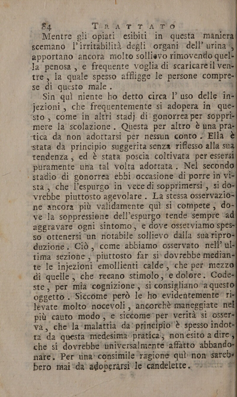 Mentre gli opiati esibiti in questa ‘maniera! scemano l’irritabilità degli organi dell’ urina’)) apportano ancora molto sollievo rimovendo quel- la penosa , e frequente voglia di scaricare il vene! tre, la quale spesso affligge le persone compre-| se di questo male. di Sin quì niente ho detto circa 1° uso delle in+ jezioni, che frequentemente si adopera in' que- sto, come in altri stadj di gonorrea per soppri- mere la scolazione. Questa per altro è una pra- ‘tica da non adottarsi per nessun conto. Ella è stata da principio suggetita senza riflesso alla sua tendenza, ed è stata poscia coltivata per essersi puramente una tal volta adottata . Nel secondo! | stadio di gonorrea ebbi occasione di porre in vi sta, che l’espurgo in vece di sopprimersi', si do- vrebbe piuttosto agevolare. La stessa osservazio= né ancora più validamente quì si compete, do- ve la soppressione dell’espurgo tende sempre ‘ad aggravare ogni sintomo, € dove ossetviamo spes: so ottenersi ‘un notabile sollievo dalla sua ripro- duzione . Cid, come abbiamo osservato nell’ ul tima sezione, piuttosto far si» dovrebbe median- te le injezioni emollienti calde’, che per mezzo di quelle | che recano stimolo , e dolore. Code- ste, per mia cognizione; si consigliano a questo oggetto . Siécome però le ho evidentemente™ ri- levate molto nocevoli , ancorchè maneggiate nel più cauto modo, € siccome” per verità si osser! va, che' la ‘malattia da'principio''è spesso indot- ti da questa ‘medesima ‘pratica; nonesito a dire, che si dovrebbe ‘iniversalmente ‘affatto abbando- nare. Per una’ consimile ‘ragione quìnon sarebs bero mai “da adoperarsi le candelette. »- ci