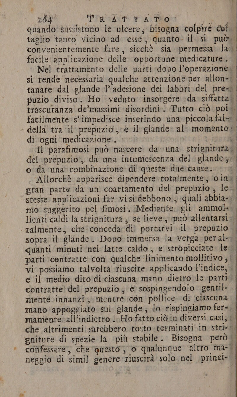 enando’ sussistono le ulcere, bisogna colpiré cof | taglio tanto vicino ad esse, quanto- il. si può | convenientemente fare, sicchè sia permessa. la: facile applicazione delle opportune: medicature . Nel trattamento delle parti dopo l’operazione. | si rende necessaria qualche attenzione per allon-; | tanare dal glande I’ adesione dei labbri del pre~ | puzio diviso. Ho veduto insorgere da siffatta || trascuranza de’massimi disordini. Tutto ciò poi. facilmente s*impedisce inserindo una piccola fal- . - della tra ‘il prepuzio , e il glande» al: momento; di ogni medicazione. &lt; he Il parafimosi può nascere. da una strignituta del ‘prepuzio, da una intumescenza del glande;: | o da una combinazione di ‘queste due cause. ‘Allorchè apparisce dipendere totalmente, vin; gran parte da un coartamento del prepuzio , le» stesse applicazioni far visi:debbono., quali abbia-: | nîo suggerito pel fimosi. [Mediante gli ammok | lienti caldi la strignitura ; se lieve, può allentarsi | talmente, che conceda; di! portarvi il prepuzio | sopra il glande. Dopo immersa la verga peral-) quanti minuti nel latte caldo , e stropicciate le | parti centratte con qualche ‘linimento mollitivo ; | vi possiamo talvolta ‘riuscire applicando l'indice, | e il medio dito'di ciascuna mano dietro le parti | contratte! del prepuzio; € sospingendolo gentil- menté innanzi; mentre con pollice di ‘ciascuna | mano appoggiato sul glande, lo rispingiamo fera. mamente all’indietro Ho fatto cid in diversi casi; | | che altrimenti sarebbero tosto terminati in stri-: ‘gniture di spezie la più stabile. Bisogna però — confessare, che Questo; o qualunque altro ma-| neggio di simil genere riuscirà solo nel princi