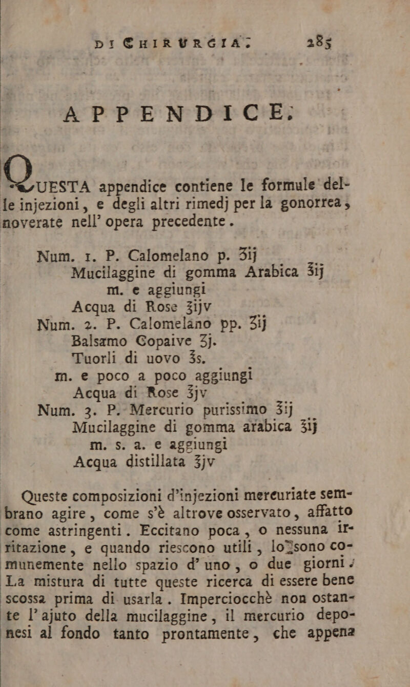 APPENDICE. | Di appendice contiene le formule del- le injezioni, e degli altri rimedj per la gonorrea, moverate nell’ opera precedente. Num. 1. P. Calomelano p. 31] Mucilaggine di gomma Arabica 3ij m. e aggiungi Acqua di Rose 31jv Num. 2. P. Calomelano pp. 3ij Balsamo Gopaive 3). Tuorli di uovo 3s. m. e poco a poco aggiungi Acqua di Rose 3jv Num. 3. P. Mercurio purissimo 31) Mucilaggine di gomma arabica 31) m. s. a. e aggiungi Acqua distillata 3jv Queste composizioni d’injezioni mercuriate sem- brano agire, come s'è altrove osservato, affatto come astringenti. Eccitano poca, o nessuna ir- ritazione, e quando riescono utili, loZsono co- ‘imunemente nello spazio d’ uno, o due giorni / La mistura di tutte queste ricerca di essere bene scossa prima di usarla. Imperciocchè non ostan- te l’ajuto della mucilaggine, il mercurio depo- nesi al fondo tanto prontamente, che appena