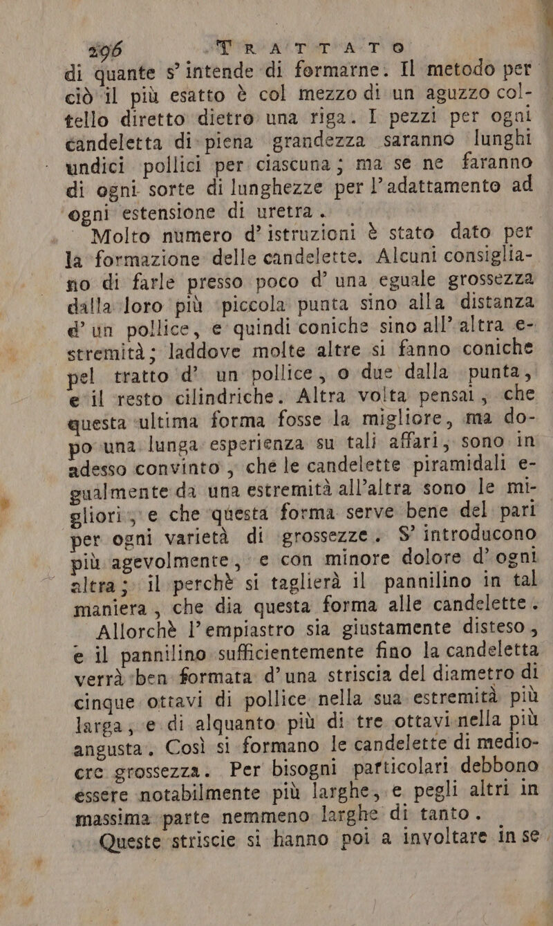 di quante s’ intende di formarne. Il metodo per | ciò ‘il più esatto è col mezzo di un aguzzo col- tello diretto dietro una riga. I pezzi per ogni candeletta di piena grandezza saranno lunghi undici pollici per ciascuna; ma se ne faranno di ogni sorte di lunghezze per l’adattamento ad ogni estensione di uretra . Molto numero d’ istruzioni è stato dato per la formazione delle candelette. Alcuni consiglia- no di farle presso poco d’ una eguale grossezza dalla loro più ‘piccola punta sino alla distanza d’ un pollice, e quindi coniche sino all’ altra e- stremità ; laddove molte altre si fanno coniche pel tratto d’ un pollice, 0 due dalla punta, e il resto cilindriche. Altra volta pensai; che questa ‘ultima forma fosse la migliore, ma do- po una lunga. esperienza su tali affari, sono in adesso convinto , ché le candelette piramidali e- gualmente da una estremità all’altra sono le mi- gliori, e che questa forma serve bene del pari per ogni varietà di grossezze. S’ introducono più agevolmente, e con minore dolore d’ ogni altra; il perchè si taglierà il pannilino in tal maniera , che dia questa forma alle candelette . Allorchè l’ empiastro sia giustamente disteso, e il pannilino sufficientemente fino la candeletta verrà «ben formata d’ una striscia del diametro di cinque ottavi di pollice nella sua estremità. più larga; e di alquanto. più di tre ottavi.nella più angusta. Così si formano le candelette di medio- cre grossezza. Per bisogni particolari debbono essere notabilmente più larghe, e pegli altri in massima parte nemmeno larghe di tanto. Queste ‘striscie si hanno poi a involtare inse.