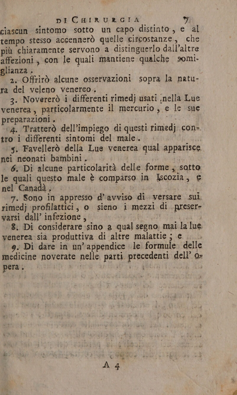 ciascun sintomo sotto un capo distinto, e al tempo stesso accennerò quelle circostanze, che più chiaramente servono a distinguerlo dall’altre affezioni, con le quali mantiene qualche somi- glianza &gt; : ) ~ 2. Offrirò alcune osservazioni sopra la natu- ra del veleno venereo. 3. Novererò i differenti rimedj usati ,nella Lue venerea, particolarmente il mercurio, e le sue preparazioni , pi ‘4. Tratterò dell’impiego di questi rimedj con- tro i differenti sintomi del male. | | 5. Favellerò della Lue venerea qual apparisce nei neonati bambini. | i i 6. Di alcune particolarità delle forme ; sotto le quali questo male è comparso in Iscozia, 6 nel Canada . , i 7. Sono in appresso d’avviso di. versare sul rimedj ‘profilattici, o sieno i mezzi di .preser» varsi dall’ infezione, a È ‘8. Di considerare sino a qual segno. mai la lue venerea sia produttiva di altre malattie ; e 9. Di dare in un’ appendice le formule. delle medicine noverate nelle parti precedenti dell’ 0» pera. | Mi et |