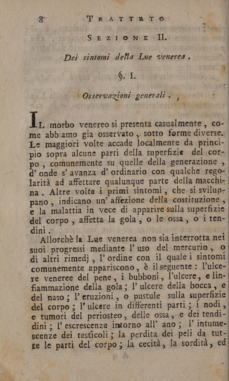 3 CBP ORY AT a De SE Zl ox IL Dei sintomi della Lue venerea, STR È | Osservazioni generali . | \ LL. ‘morbo venereo si presenta casualmente, co- pio sopra alcune parti della superfizie del cor- larità ad affettare qualungue parte della macchi- del corpo , affetta la gola, o le ossa, o 1 ten- dini. ‘ re veneree del pene, i bubboni, l’ulcere, e lin- fiammazione della gola; I’ ulcere della bocca, e! del naso ; l’eruzioni, o pustule sulla superfizie | del corpo ; Il’ ulcere in differenti parti; 1 nodi, e tumori del periosteo, delle ossa, e dei tendi-. dini ; |’ escrescenze intorno all’ ano; I’ intume-. scenze dei testicoli; la perdita dei peli da tut- te le parti del corpo; la cecità, la sordità, ed | i a