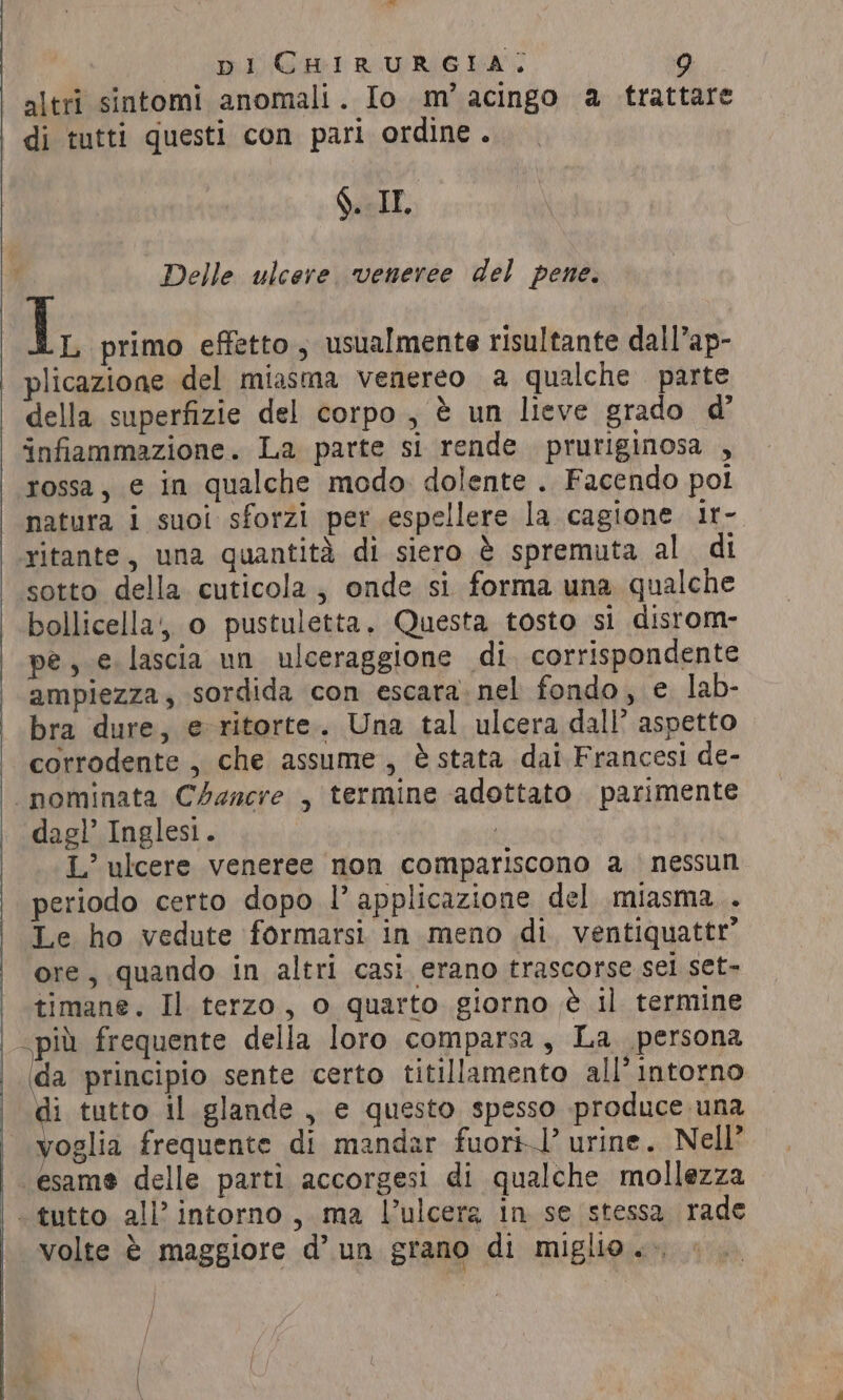 un di _ pi CHIRURGIA, 9 altri sintomi anomali. Io m’ acingo a trattare di tutti questi con pari ordine . §. IE. Delle ulcere. veneree del pene. 1, primo effetto, usualmente risultante dall’ap- plicazione del miasma venereo a qualche parte della superfizie del corpo , è un lieve grado d’ infiammazione. La parte si rende pruriginosa , rossa, e in qualche modo dolente . Facendo pol ritante, una quantità di siero è spremuta al di sotto della cuticola, onde si forma una qualche bollicella, o pustuletta. Questa tosto si disrom- pe, e lascia un ulceraggione di corrispondente ampiezza, sordida con escara nel fondo, e lab- bra dure, e ritorte. Una tal ulcera dall’ aspetto corrodente , che assume, è stata dai Francesi de- dagl’ Inglesi. | L’ ulcere veneree non compariscono a nessun periodo certo dopo l’ applicazione del miasma . Le ho vedute formarsi in meno di. ventiquattr’ ore, quando in altri casi. erano trascorse sel set- timane. Il terzo, o quarto giorno è il termine da principio sente certo titillamento all’intorno di tutto il glande, e questo spesso produce una voglia frequente di mandar fuori!’ urine. Nell’ esame delle parti accorgesi di qualche mollezza volte è maggiore d’ un grano di miglio... |