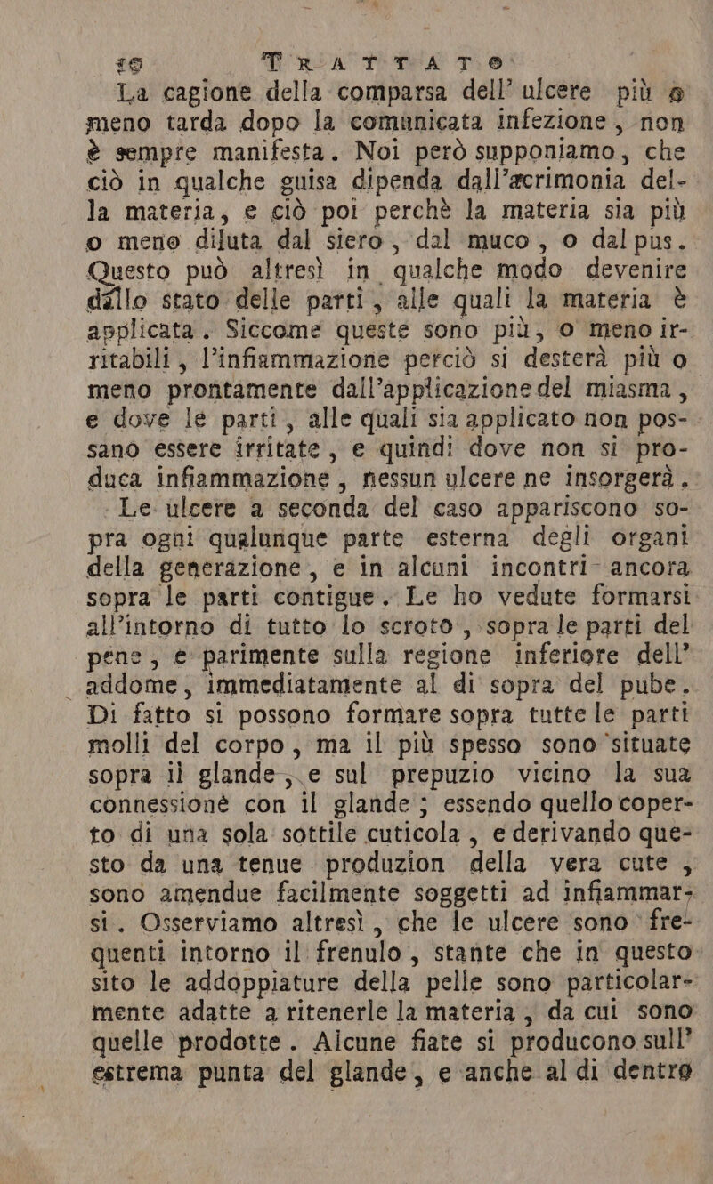 6 T RAT TA T.0 La cagione della comparsa dell’ ulcere più @ meno tarda dopo la comunicata infezione, non è sempre manifesta. Noi però supponiamo, che ciò in qualche guisa dipenda dall’acrimonia del- la materia, e ciò poi perchè la materia sia più o meno diluta dal siero, dal muco, o dalpus. Questo può altresì in qualche modo devenire dallo stato delle parti, alle quali la materia è applicata. Siccome queste sono più, o meno ir- ritabili, l’infiammazione perciò si desterà più o meno prontamente dall’applicazione del miasma, e dove le parti, alle quali sia applicato non pos- sano essere irritate , e quindi dove non si pro- duca infiammazione, nessun ulcere ne insorgerà. . Le. ulcere a seconda del caso appariscono so- pra ogni qualunque parte esterna degli organi della generazione, e in alcuni incontri ancora sopra le parti contigue. Le ho vedute formarsi all’intorno di tutto lo scroto, sopra le parti del pene; e parimente sulla regione inferiore dell’ addome, immediatamente al di sopra del pube. Di fatto si possono formare sopra tutte le parti molli del corpo, ma il più spesso sono ‘situate sopra il glande,.e sul prepuzio vicino la sua connessioné con il glande; essendo quello coper- to di una sola sottile cuticola, e derivando que- sto da una tenue produzion della vera cute , sono amendue facilmente soggetti ad infiammar- si. Osserviamo altresì, che le ulcere sono» fre- quenti intorno il frenulo , stante che in questo. sito le addoppiature della pelle sono particolar- mente adatte a ritenerle la materia, da cul sono quelle ‘prodotte. Aicune fiate si producono sull’ estrema punta del glande, e anche al di dentro