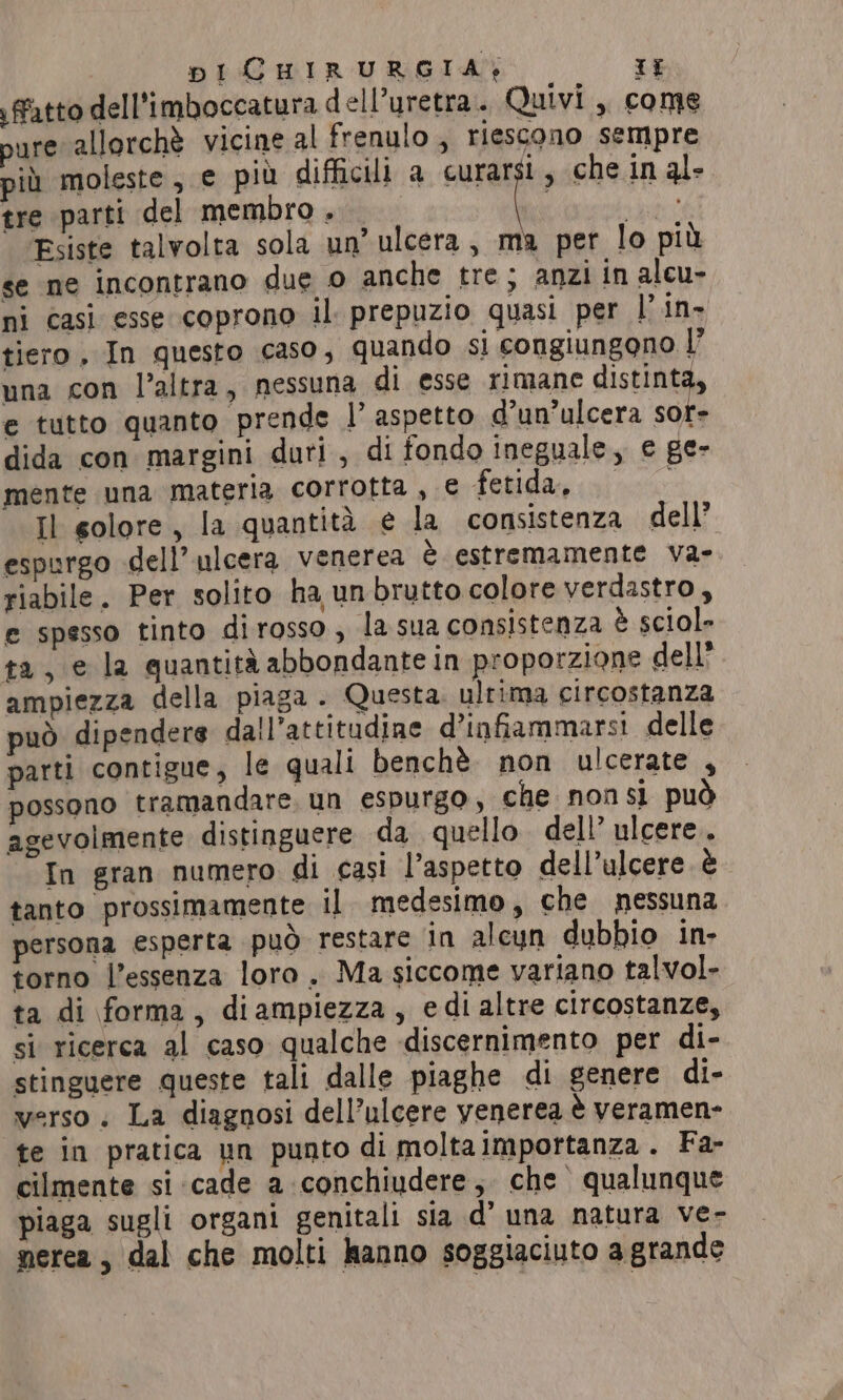 fatto dell’imboccatura dell’uretra.. Quivi , come pure allorchè vicine al frenulo; riescono sempre più moleste; e più difficili a curarsi , che in al- tre parti del membro . tt Esiste talvolta sola un’ ulcera, ma per lo più se ne incontrano due 0 anche tre; anzi in alcu- ni casi esse coprono il. prepuzio quasi per |’ in- tiero, In questo caso, quando si congiungono |’ una con l’altra, nessuna di esse rimane distinta, e tutto quanto prende |’ aspetto d’un’ulcera sor- dida con margini duri, di fondo ineguale, e ge- mente una materia corrotta, € fetidan gii Il golore, la quantità e la consistenza dell’ espurgo dell’ ulcera venerea è estremamente va- riabile. Per solito ha un brutto colore verdastro, e spesso tinto dirosso, la sua consistenza è sciol- ta, e la quantita abbondante in proporzione dell” ampiezza della piaga . Questa ultima circostanza può dipendere dall’attitudine d’infiammarsi delle parti contigue, le quali benchè. non ulcerate , possono tramandare. un espurgo, che nonsi può agevolmente distinguere da quello. dell’ ulcere. In gran numero di casi l’aspetto dell’ulcere è tanto prossimamente il medesimo, che nessuna persona esperta può restare in alcun dubbio in- torno l’essenza loro . Ma siccome variano talvol- ta di forma, diampiezza, edialtre circostanze, si ricerca al caso qualche discernimento per di- stinguere queste tali dalle piaghe di genere di- verso. La diagnosi dell’ulcere yenerea è veramen- te in pratica un punto di moltaimportanza. Fa- cilmente si cade a conchiudere, che qualunque piaga sugli organi genitali sia d’ una natura ve- nerea, dal che molti hanno soggiaciuto a grande