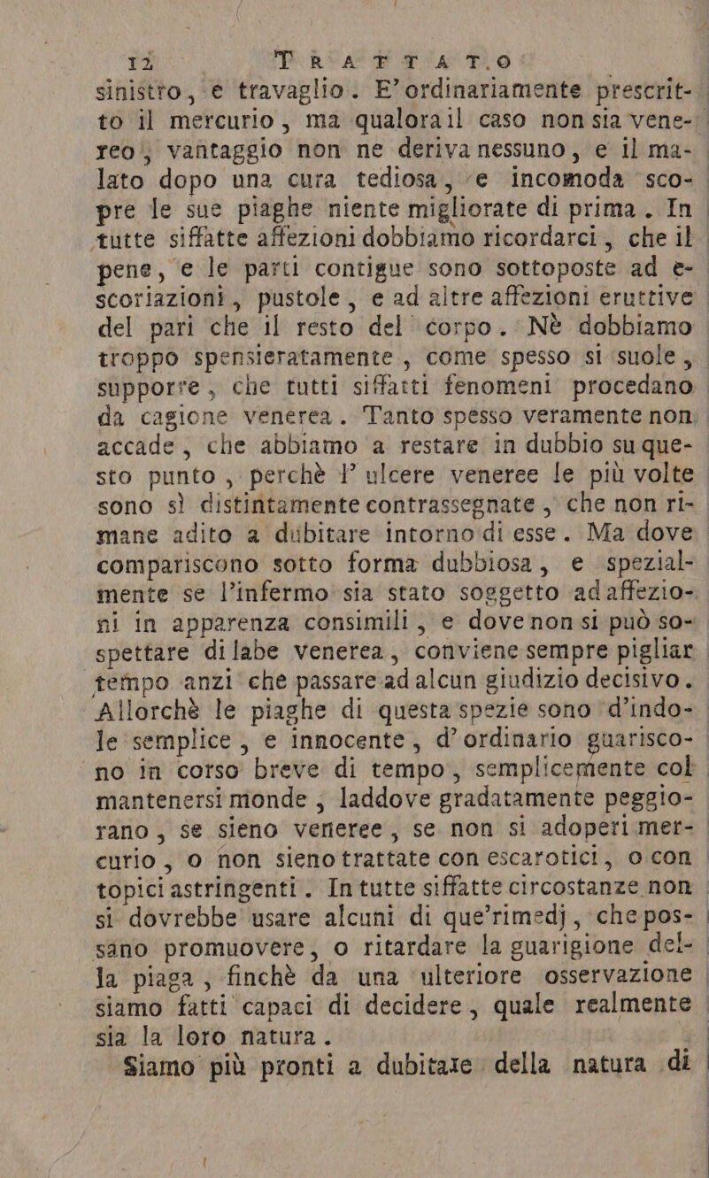 i PRUA RI THO pre le sue piaghe niente migliorate di prima. In pene, e le parti contigue sono sottoposte ad e- scoriazioni, pustole, e ad altre affezioni eruttive e ri si x a del pari che il resto del corpo. Nè dobbiamo accade, che abbiamo a restare in dubbio su que- sto punto, perchè 1° ulcere veneree le più volte compariscono sotto forma dubbiosa, e spezial- mente se l’infermo sia stato soggetto adaffezio- tempo anzi che passare ad alcun giudizio decisivo . le semplice , e innocente, d’ordinario guarisco- topici astringenti. In tutte siffatte circostanze non si dovrebbe usare alcuni di que’rimedj , che pos- sia la loro natura.