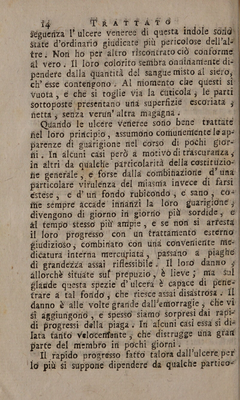 fietta ; senza verun’ altra magagna &lt; al tempo stesso più ampie, € se non si arfesta il loro progresso con un trattamento esterno dicatura interna miercuyiata, \passdano 4 piaghe di grandezza assai riflessibile. Il loro danno ; sllorchè situate suf prepuzio y è lieve; ma sul glaride questa sfiezie d’ ulcera è capace di pene trare a tal forido; che riesce assai disastrosa . IL gi aggiungorio , € spesso siamo sorpresi dal rapi parte del membro in pochi giorni: 00 © Il rapido progresso fatto talora dall’ulcere per
