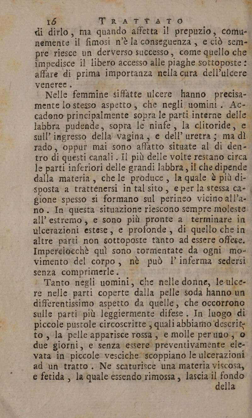 di dirlo, ma quando affetta il prepuzio, comu- nemente il fimosi n’¢ la conseguenza, e ciò sem- pre riesce un derverso sutcesso, come quello che impedisce il libero accesso alle piaghe sottoposte : affare di prima importanza nella cura dell’ulcere veneree. | Nelle femmine siffatte ulcere hanno precisa- mente lo stesso aspetto, che negli uomini. Ac- cadono principalmente sopra le parti interne delle. labbra pudende, sopra le ninfe, la clitoride, e. sull’ ingresso della vagina, e dell’ uretra ; ma dì rado, oppur mai sono affatto situate al di den- tro di questi canali . Il più delle volte restano circa le parti inferiori delle grandi labbra, il che dipende dalla materia, chele produce, la quale è più di- sposta a trattenersi in tal sito, e perla stessa ca- , gione spesso si formano sul perineo vicino all’a- no. In questa situazione riescono sempre moleste all’ estremo; e sono più pronte a terminare in ulcerazioni estese, e profonde, di quello che in altre parti non sottoposte tanto ad essere offese. Imperelocché quì sono tormentate da ogni mo-. vimento del corpo, nè può l’inferma sedersi senza comprimerle. — ni, Wo 18 Tanto negli uomini, che nelle donne, leulce- re nelle parti coperte dalla pelle soda hanno un differentissimo aspetto da quelle, che occorrono sulle parti più leggiermente difese . In luogo di piccole pustole circoscritte; quali abbiamo descrite to, la pelle apparisce rossa, e molle peruno.; 0 due giorni, e senza essere preventivamente ele- vata in piccole vesciche ‘scoppiano le ulceraziont ad un tratto. Ne scaturisce una materia viscosa, e fetida , la quale essendo rimossa, lascia il fondo della