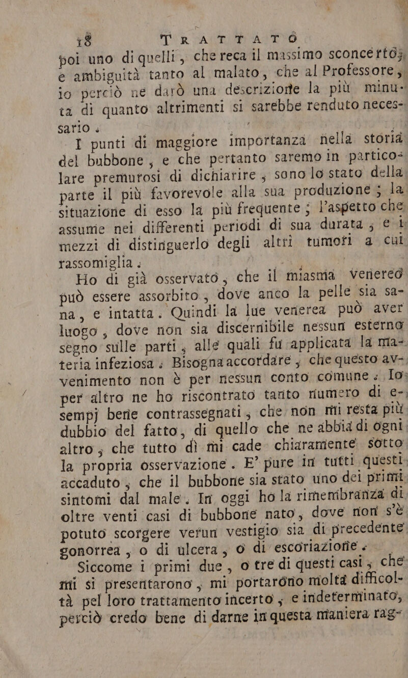 vu ~ 18 TR AT ASE poi uno di quelli, che reca il massimo sconcettò;; e ambiguità tanto al malato, che al Professore , io perciò ne darò una descrizione la più minu- ta di quanto altrimenti si sarebbe renduto neces: sario « | is | | I punti di maggiore Importanza nella storià del bubbone, e che pertanto saremo in partico: lare premurosi di dichiarire , sono lo stato della parte il più favorevole alla sua produzione ; la situazione di esso la più frequente ; l'aspetto che assume nei differenti periodi di sua durata ; € i mezzi di distinguerlo degli altri tumofi a cui rassomiglia . py ae | Ho di già osservato, che il miasma venereo può essere assorbito ; dove anco la pelle sia sa- na, e intatta. Quindi la lue venerea può aver luogo , dove non sia discernibile nessun esterno segno sulle parti, alle quali fu applicata la ma-. teria infeziosa ; Bisogna accordare ; che questo av- venimento non è per nessun conto comune « Io; per altro ne ho riscontrato tanto numero di e-, sempj berie contrassegnati; che non mii resta più dubbio del fatto, di quello che ne abbia di ogni. altro, che tutto dì mi cade. chiaramente sotto la propria osservazione . E° pure in tutti questi. accaduto , che il bubbone sia stato uno dei primi sintomi dal male. In oggi ho la rimembraniza di oltre venti ‘casi di bubbone nato, dove non s'è potuto scorgere verun vestigio sia di precedente. gonorrea , o di ulcera, O di escoriaziorie + — Siccome i primi due , o tre di questi casi; che mi si presentarono, mi portargno moltà difficol- tà pel loro trattamento incerto , e indeterminato, perciò credo bene di darne in questa maniera rag