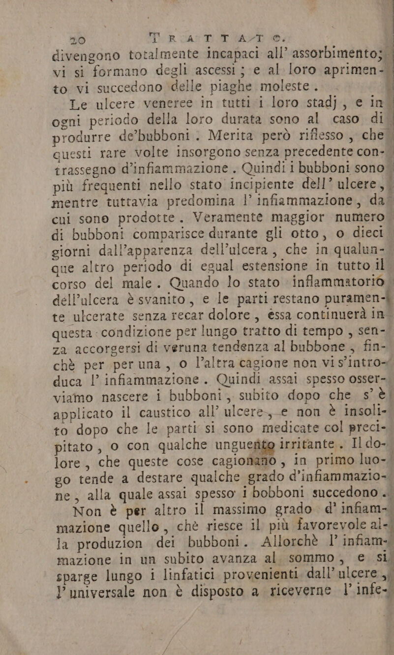 divengono totalmente incapaci all’ assorbimento; vi si formano degli ascessi; e al loro aprimen- | ~~ to vi succedono delle piaghe moleste. - i Le ulcere veneree in tutti i loro stadj, e in. ogni periodo della loro durata sono al caso di. produrre de’bubboni. Merita però riflesso , che. questi rare volte insorgono senza precedente con-.. trassegno d’infiammazione . Quindi i Riper sono. più frequenti nello stato incipiente dell’ ulcere, | mentre tuttavia predomina |’ infiammazione, dal cui sono prodotte. Veramente maggior numero di bubboni comparisce durante gli otto, o dieci giorni dall’apparenza dell’ulcera, che in qualun- que altro periodo di egual estensione in tutto il corso del male. Quando lo stato inflammatorio. dell’ulcera è svanito, e le parti restano puramen-i te ulcerate senza recar dolore , éssa continuerà in. questa : condizione per lungo tratto di tempo , sen- za accorgersi di veruna tendenza al bubbone , fin- chè per peruna, 0 l’altra cagione non vis intro~ duca |’ infiammazione. Quindi assai spesso osser- viamo nascere i bubboni,. subito dopo che s’ è; applicato il caustico all’ ulcere-,-e non è insoli- to dopo che le parti si sono medicate col preci- pitato , o con qualche un gueifie irritante. Il do- lore, che queste cose cagioniano , in primo luo-. go tende a destare qualche grado d’infiammazio- ne, alla quale assai spesso i bobboni succedono .. Non è per altro il massimo grado d’ infiam-. mazione quello, chè riesce il più favorevole al- la produzion dei bubboni. Allorchè |’ infam~ mazione in un subito avanza al sommo, e si; sparge lungo i linfatici provenienti. dall’ ulcere ,; Y universale non è disposto a riceverne |’ infe~