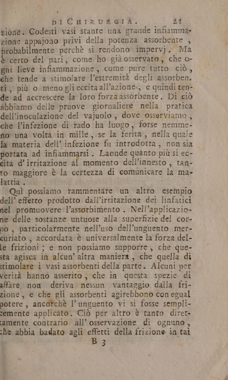 vioné. Codesti vasi stante una grande Infiamma» zione appajono privi della potenza assorbente , probabilmente perchè si rendono impervj. Ma è certo del pari, come ho già osservato; che c- gni lieve înfiammazione, come pure tutto ciò, che tende a stimolare l'estremità degli assorben. ti, più o menoglieccita all’azione, e quindi ten- de ad accrescere la loro forza assorbente. Di ciò abbiamo delle pruove giornaliere nella. pratica dell’inoculazione del vajuolo, dove osserviamo, che l’infezione di rado ha luogo, forse nemme- fio una volta in mille, se la ferita, nella quale la materia deli’ infezione fir introdotta, non sia portata ad infiammarsi. Laende quanto più si ec- cita d’irritazione al momento dell’innesto , tan- to maggiore è la certezza di comunicare la ma- lattia . Quì possiamo tammentare un altro esempio dell’ effetto prodotto dall’irritazione det linfatici nel promuovere l’assorbimento . Nell’applicazio- ne delle sostanze untuose alla superfizie del cor- po , particolarmente nell’uso dell’unguento mer- curiato , accordata è universalmente la forza del- le frizioni ; e non possiamo supporre, che que- sta agisca in alcun’ altra maniera, che quella di stimolare i vasi assorbenti della parte. Alcuni per verità hanno asserito, che in questa spezie di affare non deriva nessun vantaggio dalla fri- zione, € che gli assorbenti agirebbono con egual potere, ancotchè l’unguento vi si fosse sempli- semente applicato. Ciò per altro è tanto diret- tamente contrario all’ osservazione di ognuno, she abbia basato agli effetti della frizione in tai B 3