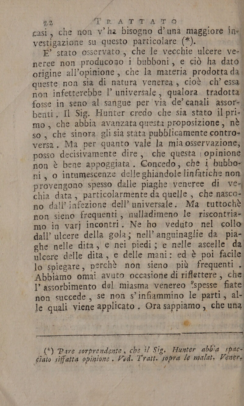 TTI 5,2 TratgTqia T.ò0 casi, che non v’ha bisogno d’una maggiore in vestigazione su questo. particolare (*). vini E’ stato osservato., che le vecchie ulcere ve- neree non producono i bubboni, e ciò ha dato otigine all'opinione, che la materia prodotta da queste: non sia di natura venerea, cioè ch’ essa non infetterebbe I universale, qualora. tradotta fosse in seno al sangue per via de’ canali assor-. enti, Il Sig. Hunter credo che sia stato il pri-. mo, che abbia avanzata questa proposizione, nè so, che sinora gli sia stata pubblicamente contro» versa. Ma per quanto vale la mia osservazione; posso decisivamente dire, che questa | opinione non è bene appoggiata. €oncedo, che i bubbo~ ni, 0 intumescenze delle ghiandole linfatiche non. provengono spesso dalle piaghe veneree di ve- chia data, particolarmente da quelle , che nasco- no dall’infezione dell’ universale. Ma tuttochè non sieno frequenti , nulladimeno le riscontria- mo in var] incontri. Ne ho veduto nel collo dall’ ulcere della gola; nell’ anguinaglie da pia- ghe nelle dita, e net piedi ; e nelle ascelle da ulcere delle dita, e delle mani: ed è poi facile lo spiegare, perchè non sieno più frequenti . ‘Abbiamo omai avuto occasione di riflettere , che I’ assorbimento del miasma venereo “spesse fiate. non succede, se non s’infiammino le parti, al- le quali viene applicato. Ora sappiamo , che una _() Pare sorprendente, che il Sig, Hunter abbia spac- siaio siffatta opinione . Ved. Tratt. sopra le malat. Venere /