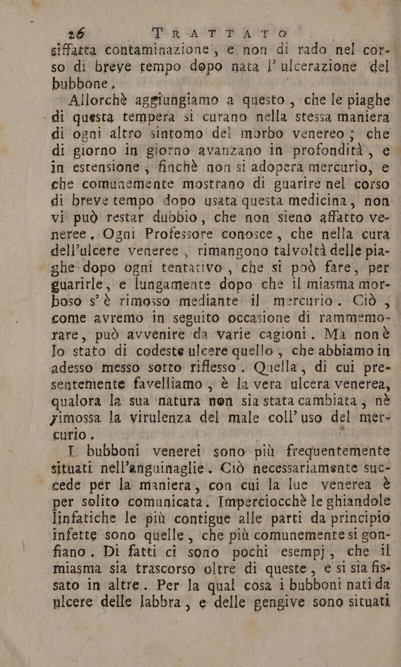 siffatta contaminazione, e non di rado nel cor-. so di breve tempo dopo nata |’ ulcerazione del bubbone, Allorchè aggiungiamo a questo , che le piaghe » di questa tempera si curano nella stessa maniera di ogni altro sintomo dei morbo venereo; che di giorno in giorno avanzano in profondità, e in estensione ; finchè non si adopera mercurio, e che comunemente mostrano di guarire nel corso di breve tempo dopo usata questa medicina, non vi può restar dubbio, che non sieno affatto ve- neree. Ogni Professore conosce, che nella cura dell’ulcere veneree, rimangono talvoltà delle pia- ghe dopo ogni tentativo, che si pod fare, per guarirle, e lungamente dopo che il miasma mor- boso s’ è rimosso mediante il mercurio. Ciò , come avremo In seguito occasione di rammemo- rare, può avvenire da varie cagioni, Ma nonè Jo stato di codeste ulcere quello , che abbiamo in adesso messo sotto riflesso. Quella, di cui pre- sentemente favelliamo , € la vera ulcera venerea, qualora la sua natura non sia stata cambiata, nè yimossa la virulenza del male coll’uso del met: curio. ¥ I bubboni venerei sono più frequentemente situati nell’anguinaglie. Cid necessariamente suc- cede per la maniera, con cui la lue venerea è per solito comunicata. Imperciocchè le ghiandole linfatiche le più contigue alle parti da principio Infette sono quelle, che più comunemente si gon-. | fiano. Di fatti ci sono pochi esempj, che il miasma sia trascorso oltre di queste, e si sia fis- sato in altre. Per la qual cosa i bubboni nati da ulcere delle labbra, e delle gengive sono situati