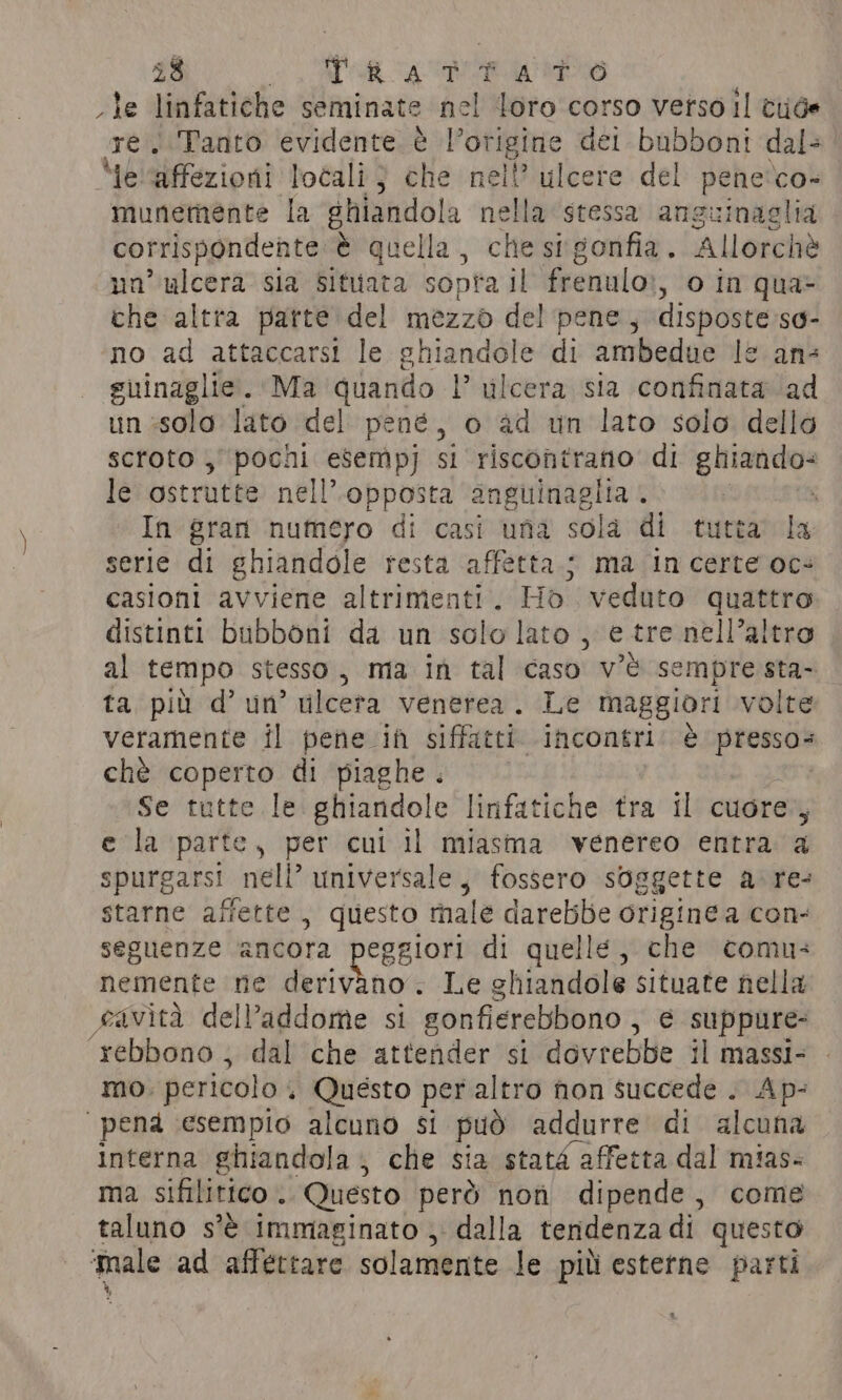 le linfatiche seminate nel loro corso vetso Il tide we. Tanto evidente è l’origine det bubboni dal- Me ‘affezioni locali; che nel? ulcere del pene co- munemente la ghiandola nella stessa anguinaglia corrispondente è quella, che sigonfia. Allorchè nn’ “gee sia situata sopra il frenulo», o in qua- che altra parte del mezzo del pene, disposte so- no ad attaccarsi le g sit th di ambedue le ans guinaglie. Ma quando l’ vilcera sia confinata ad un solo lato del pené, o ad un lato solo dello scroto , pocni esempj si riscontrano di inten le ostrutte nell’ opposta anguinagiia . . In gran numero di casi una sola di tutta’ la serie di ghiandole resta affetta.; ma in certe oc- casioni avviene altrimenti. Ho veduto quattro distinti bubboni da un solo lato, e tre nell’altro al tempo stesso, ma in tal caso v'è sempre sta- ta più d’ un’ ulcera venerea. Le maggiori volte veramente il pene ih siffatti incontri! è presso- chè coperto di piaghe . Se tutte le ghiandole linfatiche tra il cuore’, e la parte, per cui il miasma venereo entra a spurgarsi nell’ universale, fossero soggette a. re- starne affette, questo male darebbe origine a con- seguenze ‘ancora peggiori di quelle, che comu: nemente ne Beihai Le ghiandole situate nella eavita delPaddome si gonfierebbono , e suppure- rebbono , dal che attender si dovrebbe il massi- mo. pericol o. Questo per altro non succede . Ap: “pena esempio alcuno si può addurre di alcuna interna ghiandola; che sia stata affetta dal mias- ma sifilitico . Questo però noù dipende, come taluno s'è immaginato , dalla tendenza di questo ‘male ad affettare solamente le pil esterne parti