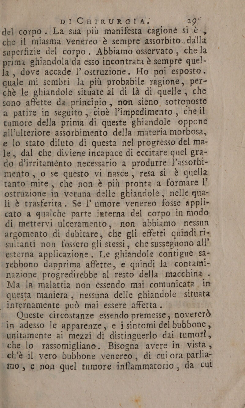 DI CHIRURETA,. YO del corpo. La sua più manifesta cagione si è , che il miasma venereo-&amp; sempre assorbito. dalla superfizie del corpo. Abbiamo osservato , chela prima ghiandola ‘da esso incontrata è sempre quel- la, dove accade |’ ostruzione. Ho poi esposto. quale mi sembri la più probabile ragione, per- chè le ghiandole situate al di là di quelle, che sono affette da principio, non sieno sottoposte a patire in seguito , cioè l’impedimento, chel tumore della prima di queste ghiandole oppone all’ulteriore assorbimento della materia morbosa, e lo stato diluto di questa nel progresso del ma- le, dal che diviene incapace di eccitare quel gra- do d’irritamento necessario a produrre l’assorbi- mento, o se questo vi nasce, resa si è quella tanto mite, che non è più pronta a formare l ostruzione in veruna delle ghiandole, nelle qua- li è trasferita. Se |’ umore venereo fosse appli cato a qualche parte interna del corpo in modo di mettervi ulceramento, non abbiamo nessun argomento di dubitare, che gli effetti quindi ri- sultanti non fossero gli stessi, che susseguono all’ esterna applicazione. Le ghiandole contigue sa- rebbono dapprima affette, e quindi la contanti- nazione progredirebbe al resto della macchina . Ma la malattia non essendo mai comunicata . in questa maniera, nessuna delle ghiandole situata internamente può mai essere affetta. Queste circostanze essendo premesse; novererò in adesso le apparenze, e i sintomi del bubbone, unitamente ai mezzi di distinguerlo dai tumorì, che lo rassomigliano. Bisogna avere in vista, ch'è il vero bubbone venereo, di cui ora parlia- mo, e non quel tumore inflammatorio, da cul