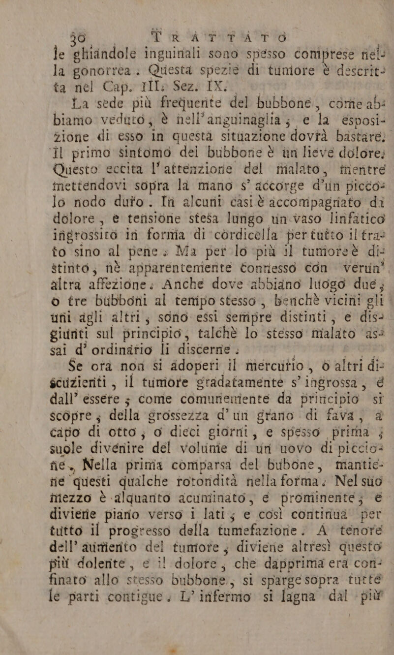 le ghidndole inguinali sono spesso comprese nel: la gonorrea: Questa spezie di tuniore è descrit- ta el’ Caps tile Seng INA .lpg* | La sede più frequente del bubbone., come ab: biamo veduto; è hell’anguinaglia; e la esposi- zione di esso in questa situazione dovrà bastare; ‘Il primo sintomo dei bubbone è in lieve dolore; Questo eccita l’attenzione del malato, mentré inettendovi sopra la mano s’ accorge d’un picco: lo nodo duro. In alcuni casi è accompagriato di dolore, è tensione stesa lungo un.vaso linfatico ifigrossito in forma di cérdicella pertutto il fra- to sino al pene » Ma per lo più il tumoreè di stinto, nè apparentemente Contiesso Con verun'. altra affezione: Anche dove abbidno luogo due; © tre bubboni al tempo stesso, berichè vicini gli. unii agli altri; sono essi sempre distinti, e dis- giuriti sul principio, talchè lo stesso malato as: sai d’ ordinatio li discerne . | dtt Se ora non si adoperi il mercutio , 6 altri di- scuzieriti, il tumore gradatamente s’ingrossa, é dall’ essere ; come comuriemiente da principio si scopre; della grossezza d’un grano di fava, @ capo di otto; o dieci giorni, e spesso prima ; suole divenire del voltnie di un uovo di piccio= fie., Nella prima comparsa del bubone, mantie- tie questi qualche rotondità nella forma. Nel suo mezzo è alquanto acuminato, e prominente; è divierie piano verso 1 lati; e così continua per tutto il progresso della tumefazione. A tenore dell’ avimiento del tumore, diviene altresì questo più dolente , e il dolore, che dapprima era con- finato allo stesso bubbone.; si sparge sopra tutte le parti contigue. L’itifermo si lagna dal più