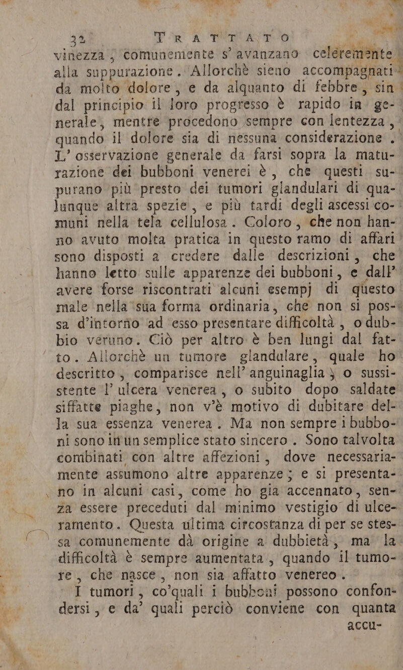 71 ug % ERO “a 6 y IPA * Pt: vinezza j Comunemente s’ avanzano celeremante | alla suppurazione . Allorché sieno accompagnati da molto dolore, e da alquanto di febbre, sin | dal principio il loro progresso è rapido in. ge- © nerale, mentre procedono sempre con lentezza ,. quando il dolore sia di nessuna considerazione . L’ osservazione generale da farsi sopra la matu- razione dei bubboni venerei è, che questi su-. purano più presto dei tumori glandulari di qua- lunque altra spezie, e più tardi degli ascessi co- ' muni nella tela cellulosa . Coloro, che non han- no avuto molta pratica in questo ramo di affari’ sono disposti a credere dalle descrizioni, che hanno letto sulle apparenze dei bubboni, e dall’ avere forse riscontrati alcuni esempj di questo male nella ‘sua forma ordinaria, che non si pos-&lt; sa d’intorfio ad ‘esso presentare difficoltà , 0 dub- bio veruno. Ciò per altro è ben lungi dal fat- to. Allorché un tumore glandalare, quale ho descritto, comparisce nell’ anguinaglia ) o sussi- stente l’ ulcera venerea, o subito dopo saldate siffatte piaghe, non v’é motivo di dubitare del- la sua essenza venerea. Ma non sempre 1 bubbo- ni sono itn semplice stato sincero . Sono talvolta combinati con altre affezioni, dove necessaria- mente assumono altre apparenze; e si presenta- no in alcuni casi, come ho gia accennato, sen- za essere preceduti dal minimo vestigio di ulce- ramento. Questa ultima circostanza di per se stes- sa comunemente dà origine a dubbietà, ma la difficoltà è sempre aumentata, quando il tumo- re, che nasce, non sia affatto venereo. | I tumori, co’quali i bubbeai possono confon- dersi, e da’ quali perciò conviene con quanta | | accu-