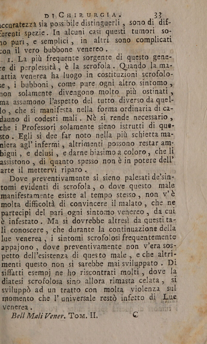 ccuratezza sia possibile distinguerli , sono di dif- erepti spezie. In alcuni casi questi tumori so- 10 puri, e semplici, in altri sono complicati con il vero bubbone venereo. x, La più frequente sorgente di questo gene- ‘e di perplessità, è la scrofola. Quando la ma- attia venerea ha luogo in costituzioni scrofolo- e, i bubboni, come pure ogni altro sintomo, son solamente divengono molto più ostinati, ma assumono Vaspetto del tutto. diverso da quel. lo, che si manifesta nella forma ordinaria di ca- dauno di codesti mali. Nè si rende necessario , che i Professori solamente sieno istrutti di que- sto. Egli si dee far noto nella più schietta ma- niera agl’ infermi, altrimenti possono restar am- bigui, e delusi, edarne biasimo a coloro, che li assistono , di quanto spesso non è in potere dell’ arte il mettervi riparo. | Dove preventivamente si sieno palesati de’sin- tomi evidenti di scrofola, o dove questo male manifestamente esiste al tempo stesso, non v'è molta difficoltà di convincere il malato, che ne partecipi del pari. ogni sintomo venereo , da cul è infestato. Ma si dovrebbe altresì da questi ta- li conoscere, che durante la continuazione della lue venerea , i sintomi scrofolosi frequentemente appajono, dove preventivamente non vera sos» petto dell’esistenza di questo male, e che altri- menti questo non si sarebbe mai sviluppato . Di sifatti esempj ne ho riscontrati molti, dove la diatesi scrofolosa sino allora rimasta celata, si sviluppò ad un tratto con molta violenza sul momento che l’ universale restò infetto di Lue venerea. 18 Bell Mali Vener, Tom. II, @ |