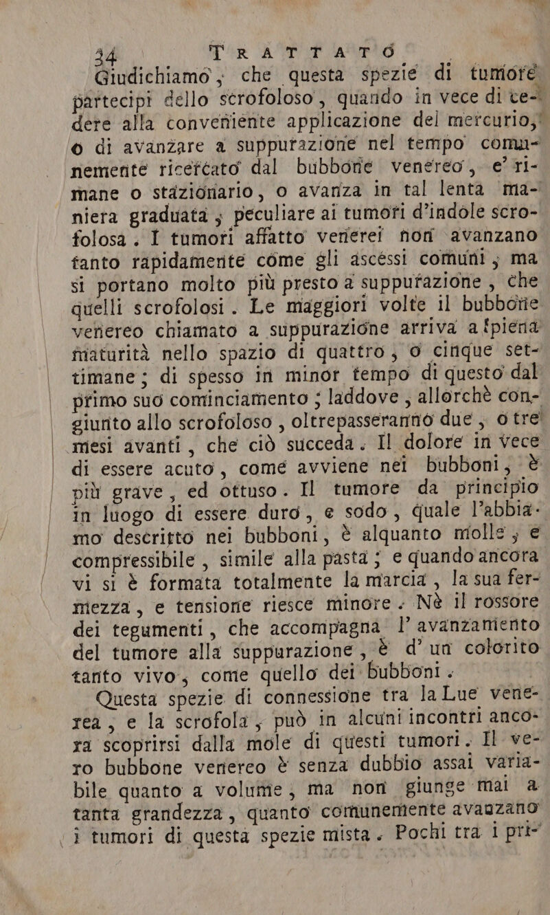 Bid Tr ATTI aired Giudichiamo ; che questa spezie di tumore partecipi dello scrofoloso , quando in vece di ce- dere alla conveniente applicazione del mercurio,’ © di avanzare a suppurazione nel tempo comu- nemente ricefcato dal bubbonie venereo, e’ ri- mane o stazionario, o avanza in tal lenta ma- niera graduata ; peculiare ai tumori d’indole scro- folosa. I tumori affatto verierei non avanzano fanto rapidamente come gli ascessi comuni; ma si portano molto più presto a suppufazione , che quelli scrofolosi. Le maggiori volte il bubborie vefiereo chiamato a suppurazione arriva a {piena faturità nello spazio di quattro, 0 cinque set- timane ; di spesso in minor tempo di questo dal primo suo cominciamento ; laddove , allorchè con- giunto allo scrofoloso , oltrepasseranno due , 0 tre’ mesi avanti, che ciò succeda. I! dolore in vece di essere acuto, come avviene nei bubboni, è più grave, ed ottuso. Il tumore da principio in luogo di essere duro, e sodo, quale l’abbia. mo descritto nei bubboni, è alquanto mille, € compressibile , simile alla pasta ; e quando ancora vi si è formata totalmente la marcia , la sua fer- mezza, e tensione riesce minore - Nè il rossore dei tegumenti, che accompagna I’ avanzamento del tumore alla suppurazione, è d’ un colorito tanto vivo, come quello dei bubboni . Questa spezie di connessione tra la Lue vene- rea, e la scrofola, può in alcuni incontri anco- ra scoprirsi dalla mole di questi tumori. Il ve- ro bubbone veriereo &amp; senza dubbio assai varia- bile quanto a volume, ma nor giunge mai a tanta grandezza, quanto comunemente avagzano