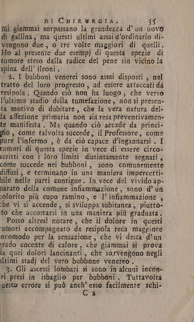seal Cha TA WRT Ag O, 34 fl giammai sorpassano la grandezza d’ uri nove di gallina, ma questi ultimi assai d’ordiriario di- Vengono due, o tre volte maggiori di quelli. Ho al preserite due esempj di questa spezie di tumore steso dalla radice del pene sin vicino la spina dell’ ileoni. | ic; 3. I bubboni verierei sono assai disposti ; nel tratto del loro progresso, ad essere attaccati da resipola. Quando ciò non ha luogo; che verso l’ultimo stadio della tumefazione, non si presen- ta motivo di dubitare, che la vefa natura del- la affezione primaria non sid resa preventivamen- te manifesta. Ma quarido ciò accade da prirci- piò; come talvolta succede, il Professore, come pure l’infermo , è da ciò capace d’ingannarsi . I tumori di questa spezie in vece di essere circo- scritti con 1 léro limiti distiritamerte segriati, come succede nei bubboni, sono comiuneniente diffusi, e terminafio in una maniera impercetti- pile nelle parti contigue. In vece del vivido ap- parato della coniune infiammazione, sono d’ fi colorito più cupo ramino, e |’ infiammazione , she vi si accende, si sviluppa subitariea, piuttò- fo che accostarsi in una maniera più graduata. Posso altresì notare, che il dolore in questi ‘umori accompagnato da resipola teca miagpiore ncomodo per la sensazione, che vi desta d’un rido cocente di calore, che giatimai si prova la quei dolori laricirianti, che sorvengono negli iltimi stadj del vero bubbone venereo. ‘13. Gli ascessi lombari si sono in alcuni incon- rl presi in isbaglio per bubboni. Tuttavolta uesto errore si può pi esso facilmente schi-