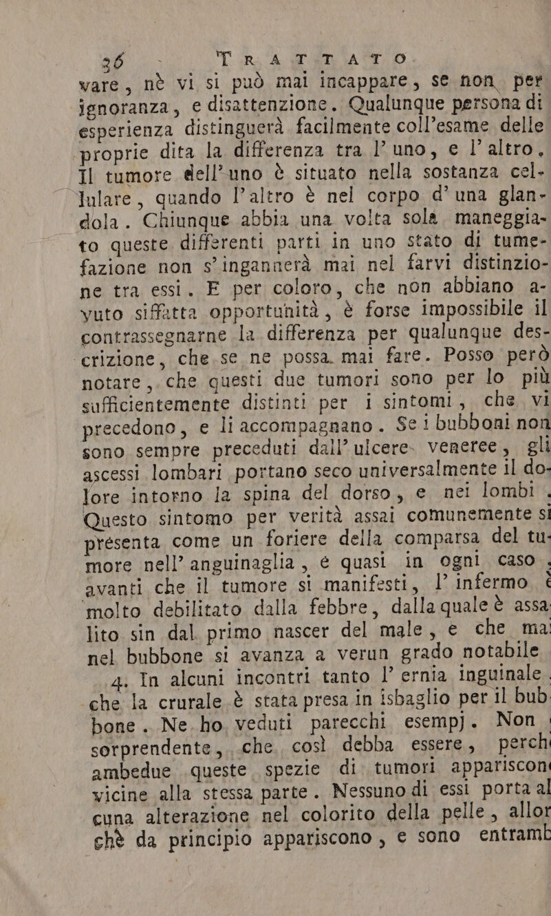 du. TUR A RAT. vare, nè vi si può mai incappare, se non. per ignoranza, e disattenzione. Qualunque persona di esperienza distinguerà. facilmente coll’esame delle proprie dita la differenza tra l'uno, e l'altro. Il tumore dell’uno è situato nella sostanza cel. Julare, quando l’altro è nel corpo d’ una glan- dola. Chiunque abbia una volta sola. maneggia- to queste. differenti parti in uno stato di tume- fazione non s’ingannerà mai nel farvi distinzio- ne tra essi. E per coloro, che non abbiano a- vuto siffatta opportunità, è forse impossibile il contrassegnarne la differenza per qualunque des- ‘crizione, che se ne possa mai fare. Posso però notare ,. che questi due tumori sono per lo piu sufficientemente distinti per i sintomi, che vi precedono, e li accompagnano. Se! bubboni non sono sempre preceduti dall’ ulcere. veneree, gli ascessi lombari portano seco universalmente il do- lore intorno la spina del dorso, e nei lombi . Questo sintomo per verità assai comunemente si presenta come un foriere della comparsa del tu. more nell’ anguinaglia, e quasi in ogni caso . avanti che il tumore si manifesti, I infermo. è molto debilitato dalla febbre, dalla quale è assa lito sin dal primo nascer del male, e che ma nel bubbone si avanza a verun grado notabile 4: In alcuni incontri tanto |’ ernia inguinale. che la crurale.è stata presa in isbaglio per il bub | bone. Ne. ho, veduti parecchi. esempj. Non . sorprendente, che così debba essere, perch ambedue queste spezie di tumori appariscon vicine alla stessa parte. Nessuno di essi porta al cuna alterazione nel colorito della pelle, allor chè da principio appariscono, e sono entrambi