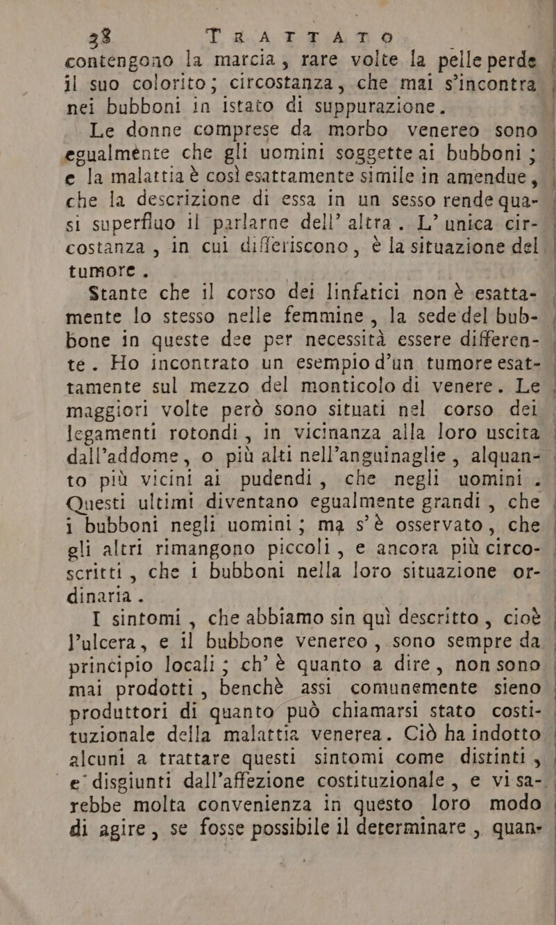 contengono la marcia, rare volte la pelle perde il suo colorito; circostanza, che mai s'incontra nei bubboni in istato di suppurazione. Le donne comprese da morbo venereo sono egualmente che gli uomini soggette ai bubboni ; e la malattia è così esattamente simile in amendue, F che la descrizione di essa in un sesso rende qua- si superfluo il parlarne dell’ altra. L° unica cir- tumore. Stante che il corso dei linfatici non è esatta- bone in queste dee per necessità essere differen- tamente sul mezzo del monticolo di venere. Le maggiori volte però sono situati nel corso dei legamenti rotondi, in vicinanza alla loro uscita dall’ addome, o più alti nell’anguinaglie, alquan- to più vicini ai pudendi, che negli uomini . Questi ultimi diventano egualmente grandi, che i bubboni negli uomini; ma s'è osservato , che gli altri rimangono piccoli, e ancora più circo- scritti, che 1 bubboni nella loro situazione or- dinaria . I sintomi, che abbiamo sin quì descritto, cioè l’ulcera, e il bubbone venereo , sono sempre da principio locali ; ch'è quanto a dire, non sono mai prodotti, benchè assi comunemente sieno produttori di quanto può chiamarsi stato costi- tuzionale della malattia venerea. Ciò ha indotto alcuni a trattare questi sintomi come distinti, rebbe molta convenienza in questo loro modo di agire, se fosse possibile il determinare , quan: