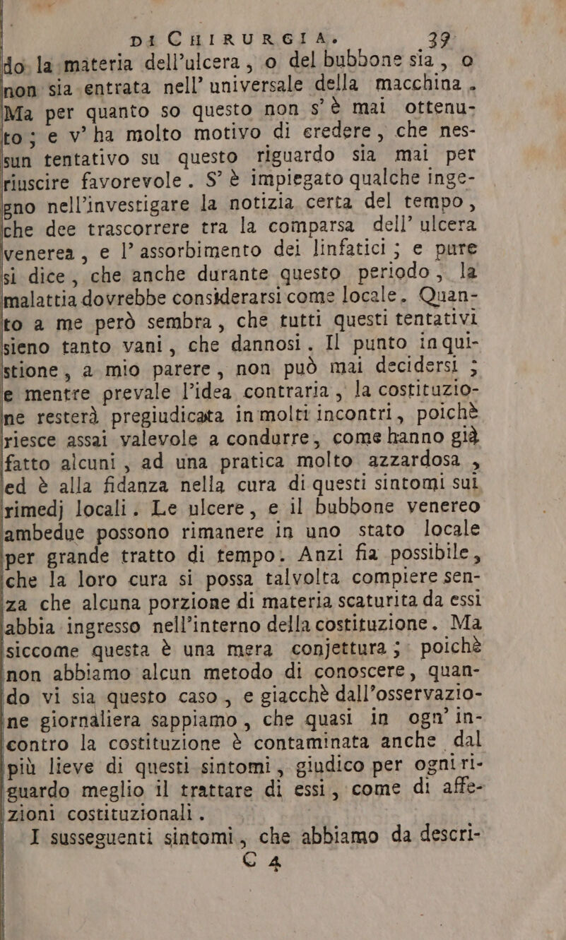 DI CHIRURGIA. 29 do. la materia dell’ulcera, o del bubbone sia, 0 non sia entrata nell’ universale della macchina . Ma per quanto so questo non s' è mai ottenu- to; e v ha molto motivo di eredere , che nes- sun tentativo su questo riguardo sia mat per riuscire favorevole. S’ è impiegato qualche inge- gno nell’investigare la notizia certa del tempo, che dee trascorrere tra la comparsa dell’ ulcera venerea, e |’ assorbimento dei linfatici ; e pure si dice, che anche durante questo periodo, la malattia dovrebbe considerarsi come locale. Quan- ito a me però sembra, che tutti questi tentativi sieno tanto vani, che dannosi. Il punto inqui- stione, a mio parere, non può mai decidersi ; e mentre prevale l’idea contraria , la costituzio- ine resterà pregiudicata in molti incontri, poichè ‘riesce assai valevole a condurre, come hanno già fatto alcuni, ad una pratica molto azzardosa , ed è alla fidanza nella cura di questi sintomi sui rimedj locali. Le ulcere, e il bubbone venereo ambedue possono rimanere in uno stato locale ‘per grande tratto di tempo. Anzi fia possibile, iche la loro cura si possa talvolta compiere sen- ‘za che alcuna porzione di materia scaturita da essi iabbia ingresso nell’interno della costituzione. Ma isiccome questa è una mera conjettura ; poichè inon abbiamo alcun metodo di conoscere, quan- do vi sia questo caso, e giacchè dall’osservazio- ine giornaliera sappiamo, che quasi in ogn in- ‘contro la costituzione è contaminata anche. dal pid lieve di questi sintomi, giudico per ogniri- iguardo meglio il trattare di essi, come di affe- izioni costituzionali . C4 |