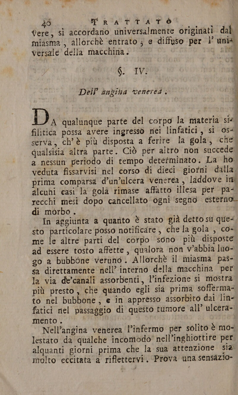 dere, si accordano universalmente originati dal miasma , allorchè ‘entrato ; e diffuso per 1° unis versale della macchina. | di SS oc Dei? angina venerea . a Di qualunque parte del corpo la materia si filitica possa avere ingresso nei linfatici, si os serva, ch’è più disposta a ferire la gola, che qualsisia altra parte. Ciò per altro non succede a nessun periodo di tempo determinato. La ho veduta fissarvisi nel corso di dieci giorni dalla prima comparsa d’un’ulcera venerea , laddove itt alcuhi casi la gola rimase affatto illesa per pa- recchi mesi dopo cancellato ogni ‘segno esterno. di morbo. In aggiunta a quarito è stato già detto su que- sto particolare posso notificare , che la gola , co- me le altre parti del corpo sono più disposte ad essere tosto affette, qualora non v’abbia luo- go a bubbòne veruno. Allorchè il miasma pas- sa direttamente nell’ interno della macchina per la via de’canali assorbenti, l’infezione si mostra più presto, che quando egli sia prima sofferma- to nel bubbone, e in appresso assorbito dai line fatici nel passaggio di questo tumore all’ ulcera- mento. Nell’angina venerea l’infermo per solito è mo- lestato da qualche incomodo nell’inghiottire per alquanti giorni prima che la sua attenzione sia molto eccitata a riflettervi, Prova una sensazio-