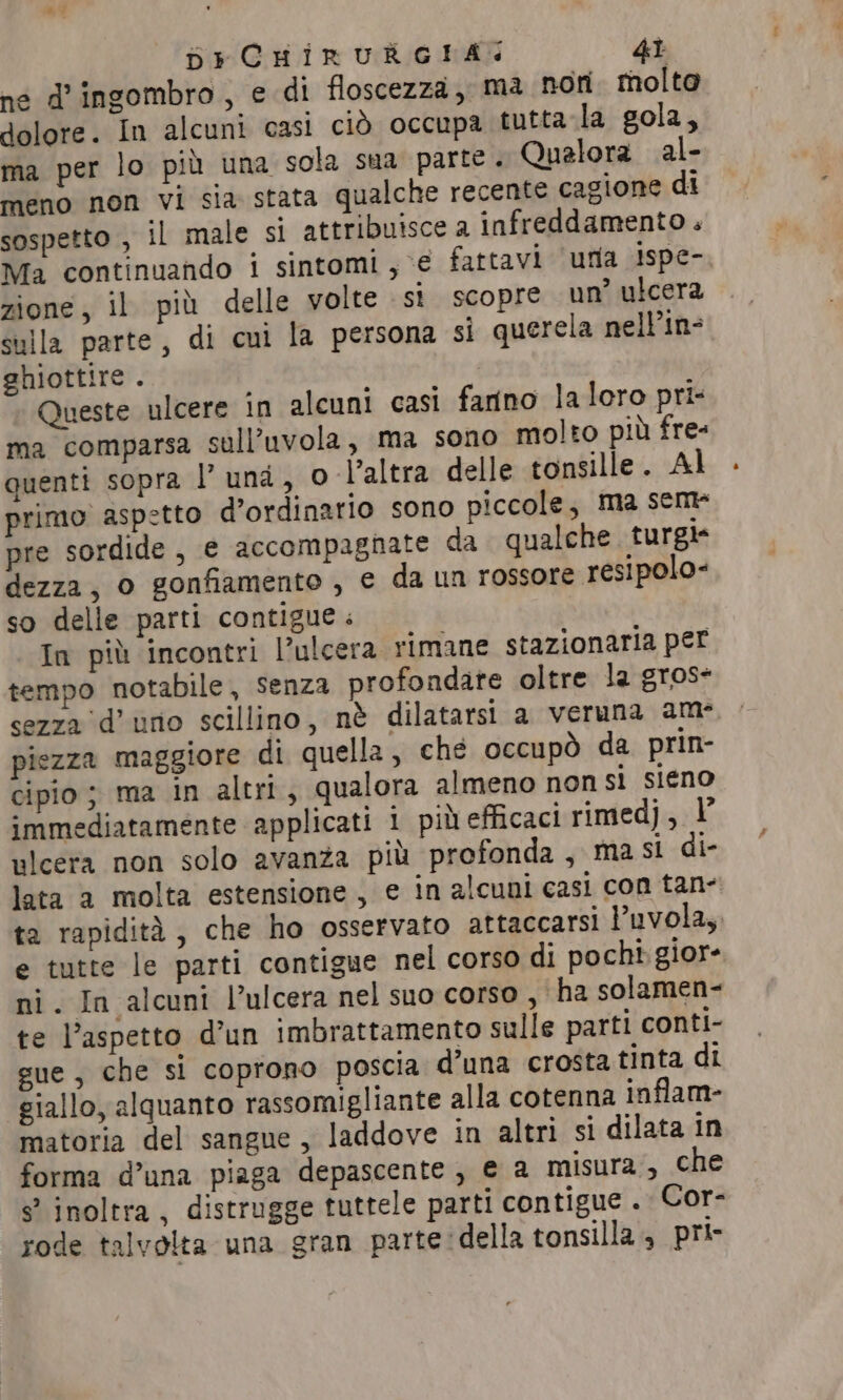 né d'ingombro, e di floscezza, ma non molto dolore. In alcuni casi ciò occupa tutta la gola, ma per lo più una sola sua parte. Qualora al- meno non vi sia stata qualche recente cagione di sospetto , il male si attribuisce a infreddamento . Ma continuando i sintomi, € fattavi uma ispe- zione, il più delle volte si scopre un’ ulcera sulla parte, di cui la persona sì querela nell’in- ghiottire . Queste ulcere in alcuni casi fanno laloro pri- ma comparsa sull’uvola, ma sono molto più fre- quenti sopra I’ una, o l’altra delle tonsille. Al primo aspetto d’ordinario sono piccole, ma sem pre sordide , e accompagnate da qualche turgi* dezza, o gonfiamento , e da un rossore resipolo- so delle parti contigue . In più incontri l’ulcera rimane stazionaria per tempo notabile, senza profondate oltre la gros- sezza d’ uno scillino, nè dilatarsi a veruna am piezza maggiore di quella, ché occupò da prin- cipio; ma in altri, qualora almeno non si sieno immediatamente applicati i più efficaci rimedj, I ulcera non solo avanza più profonda, ma si di- lata a molta estensione, e in alcuni casi con tan- ta rapidità, che ho osservato attaccarsi Puvola, e tutte le parti contigue nel corso di pochi. giore ni. In alcuni Vulcera nel suo corso , ha solamen- te l’aspetto d’un imbrattamento sulle parti conti- gue, che si coprono poscia d’una crosta tinta di giallo, alquanto rassomigliante alla cotenna inflam- matoria del sangue, laddove in altri si dilata in forma d’una piaga depascente , e a misura, che s° inoltra, distrugge tuttele parti contigue . Cor- rode talvolta una gran parte della tonsilla, pri-