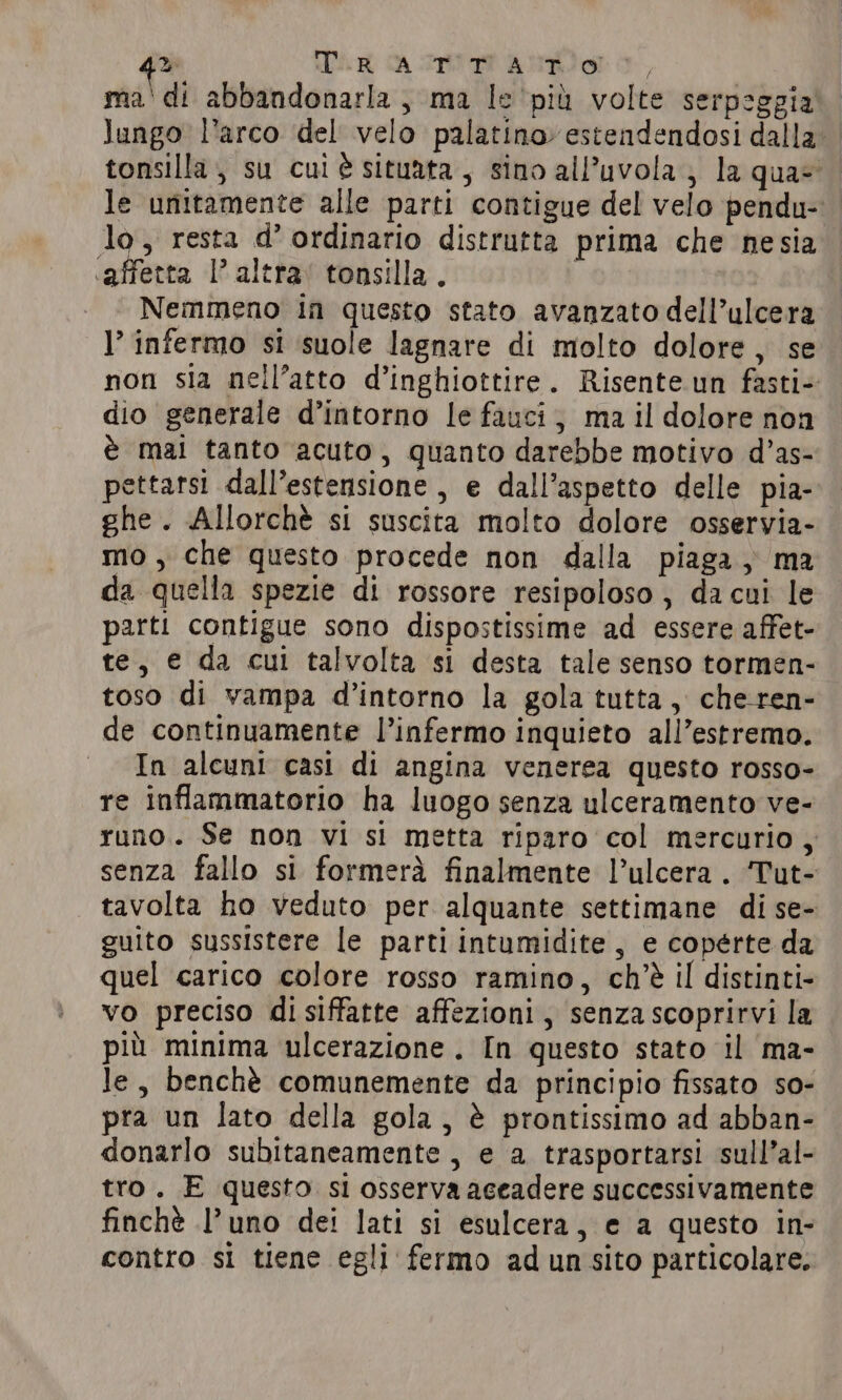 q&gt; TIR CA TTI TIT ANTI I ma'di abbandonarla, ma le pil volte serpeggia lungo l’arco del velo palatino estendendosi dalla tonsilla ; su cul è situata, sino all’uvola, la quay le unitamente alle parti contigue del velo pendu- lo, resta d’ ordinario distrutta prima che nesia ‘affetta 1’ altra: tonsilla . | Nemmeno in questo stato avanzato dell’ulcera l’ infermo si suole lagnare di molto dolore, se non sia nell’atto d’inghiottire. Risente un fasti- dio generale d’intorno le fauci, ma il dolore non è mai tanto acuto, quanto darebbe motivo d’as- pettarsi dall’estensione , e dall’aspetto delle pia- ghe. Allorchè si suscita molto dolore osservia- mo , che questo procede non dalla piaga, ma da quella spezie di rossore resipoloso, dacui le parti contigue sono dispostissime ad essere affet- te, e da cui talvolta si desta tale senso tormen- toso di vampa d’intorno la gola tutta, che-ren- de continuamente l’infermo inquieto all’estremo. In alcuni casi di angina venerea questo rosso- re inflammatorio ha luogo senza ulceramento ve- runo. Se non vi si metta riparo col mercurio, senza fallo si formerà finalmente l’ulcera . ‘Tut- tavolta ho veduto per alquante settimane di se- guito sussistere le parti intumidite, e coperte da quel carico colore rosso ramino, ch'è il distinti- vo preciso disiffatte affezioni, senzascoprirvi la più minima ulcerazione . In questo stato il ma- le, benchè comunemente da principio fissato so- pra un lato della gola, è prontissimo ad abban- donarlo subitaneamente , e a trasportarsi sull’al- tro. E questo si osserva aceadere successivamente finchè l’uno dei lati si esulcera, e a questo in- contro si tiene egli fermo ad un sito particolare.