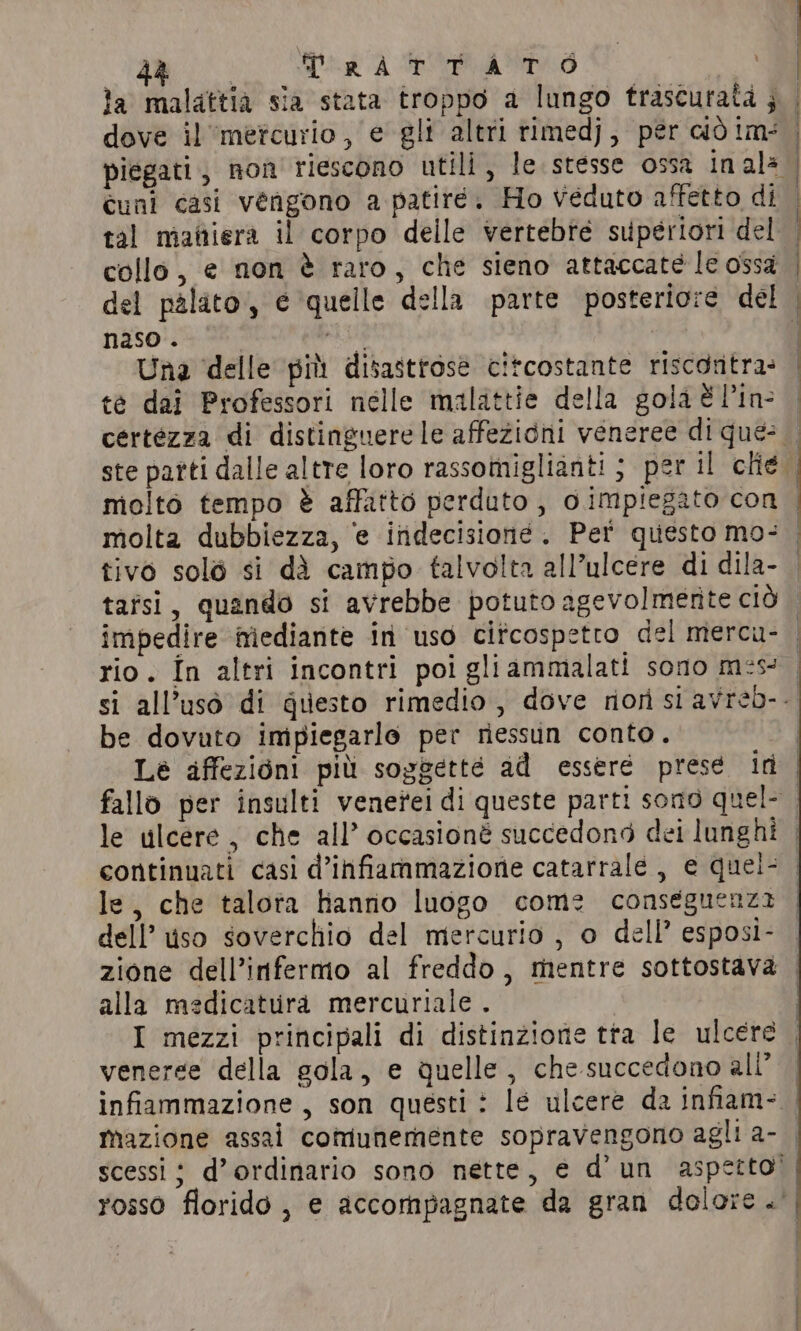 | GIO Pra A IRA la malattià sia stata troppo a lungo trascurata ; dove il mercurio , e gli altri rimedj, pér ciò im: piegati, non riescono utili, le stesse ossa inala cuni casi vengono a patiré. Ho veduto affetto di tal maitiera il corpo delle vertebre superiori del collo, e non è raro, che sieno attaccate le ossa del palato, e quelle della parte posteriore del naso. 28 sot Una delle pit disastrose citcostante riscontra: te dai Professori nelle malattie della gola È l’in- molto tempo è affatto perduto, oimpiegato con molta dubbiezza, e indecisioné. Per questo mo: be dovuto impiegarlo per riessun conto. le, che talota hanno luogo come conseguenza dell’ uso soverchio del mercurio , o dell’ esposi- alla medicaturad mercuriale . veneree della gola, e quelle , che succedono all’ scessi ; d’ordinario sono nette, e d’un aspetto’