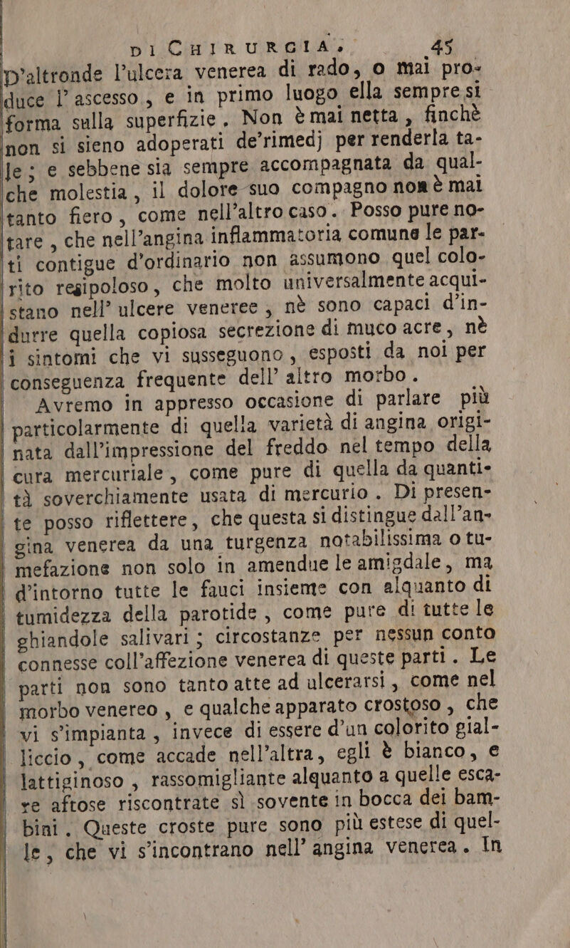 D'altronde l’ulcera venerea di rado, o mai pro- duce I ascesso,, e in primo luogo ella sempre si forma sulla superfizie, Non è mai netta , finchè non si sieno adoperati de’rimedj per renderla ta- Je; e sebbene sia sempre accompagnata da qual- che molestia, il dolore suo compagno nor è mal tanto fiero, come nell’altro caso. Posso pure no- tare , che nell’angina infiammatoria comune le par- ti contigue d’ordinario non assumono quel colo- rito regipoloso , che molto universalmente acqui- istano nell’ ulcere veneree; nè sono capaci d’in- i durre quella copiosa secrezione di muco acre, nè 7 sintomi che vi susseguono, esposti da noi per | conseguenza frequente dell’ altro morbo . | Avremo in appresso occasione di parlare più | particolarmente di quelia varietà di angina origi- | nata dall’impressione del freddo nel tempo della | cura mercuriale, come pure di quella da quanti» tì soverchiamente usata di mercurio . Di presen- | te posso riflettere, che questa si distingue dall’an- gina venerea da una turgenza notabilissima o tu- | mefazione non solo in amendue le amigdale, ma | d’intorno tutte le fauci insieme con alquanto di | tumidezza della parotide, come pure di tutte le | ghiandole salivari ; circostanze per nessun conto connesse coll’affezione venerea di queste parti. Le parti non sono tanto atte ad ulcerarsi, come nel | morbo venereo , e qualche apparato crostoso , che | vi s’împianta, invece di essere d'un colorito gial- | liccio, come accade nell’altra, egli è bianco, € | lattiginoso , rassomigliante alquanto a quelle esca- | +e aftose riscontrate sì sovente in bocca dei bam- bini. Queste croste pure sono più estese di quel- le, che vi s'incontrano nell’ angina venerea. In