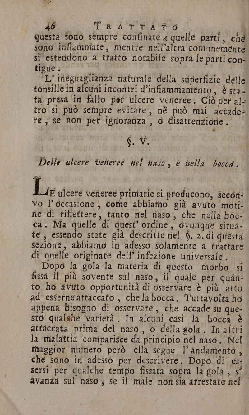 questa Sono sempre confinate a quelle parti, ché sono infiammite, mentre nell’altra comunemente si esteridono a tratto notabile sopra le parti con- tigue. tonsille in alcuni incontri d’infiammamerito, è sta- ta presa in fallo par ulcere veneree. Ciò per al- tro si può sempre evitate, nè può mai accade» fe, se non per igriorafiza , 0 disattenzione. ar §. V. Delle ulcere veneree nel naso, è nella bocca. Le ulcere vefieree primarie si producono, secon- vo l’occasione, come abbiamo già avuto moti- ne di riflettere, tanto nel aso, che nella bdc- ca. Ma quelle di quest’ ordine, ovunque situa- te, essendo state già descritte nel $. 2. di questa sezione, abbiamo in adesso solamente a trattare di quelle originate dell’ infezione universale. . Dopo la gola la materia di questo morbo si fissa i! più sovente sul naso, il quale per quan: to ho avuto opportunità di osservare è più atto ad essernéattaccato , chelabocca. Tuttavolta lio apperia Bisogno di osservare, che accade su que- sto qualehe varietà. In alcuni casi la bocca attaccata prima del nasé, o della gola. In altri la malattia comparisce da principio nel naso. Nel maggior numero però ella segue l'andamento, che sono in adesso per descrivere. Dopo. di. es: serst per qualche tempo fissata sopra la gola , 5° avanza sul naso; se il male non sia arrestato nel