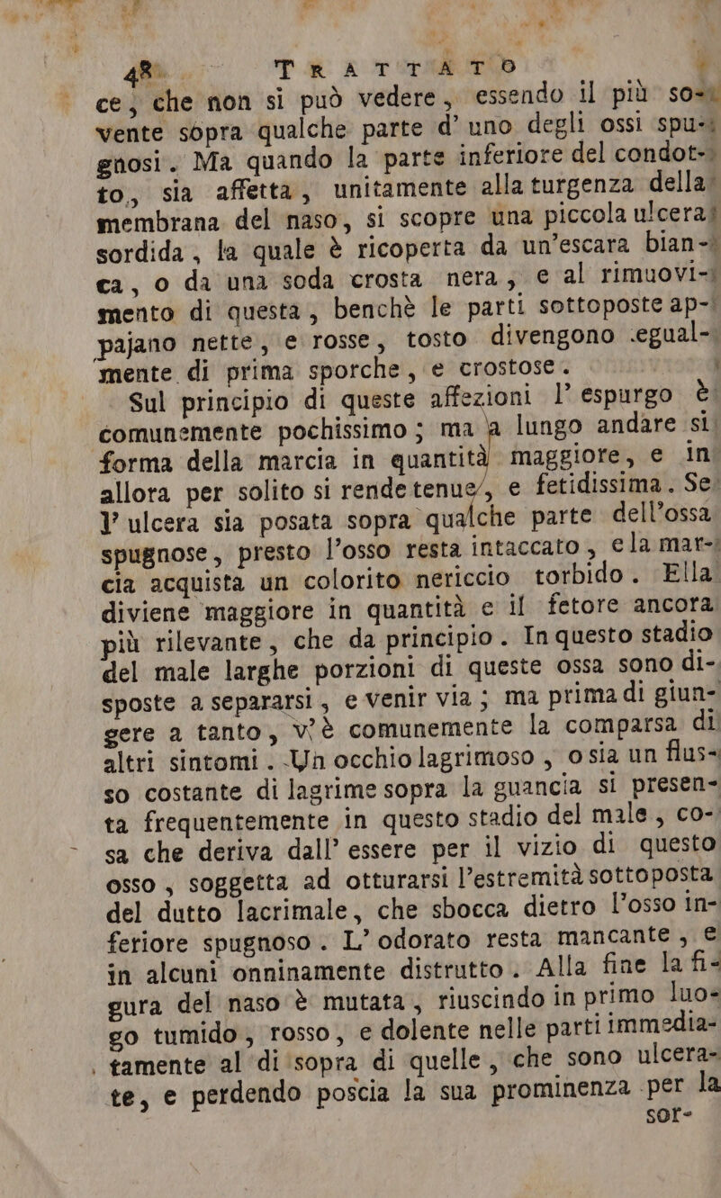 #P ~ en OTR pr x ce, che non si può vedere, essendo il più so-ì vente sopra qualche parte d’ uno degli ossi spu-: gnosi. Ma quando la parte inferiore del condot-. to, sia affetta, unitamente alla turgenza della. membrana del naso, si scopre una piccola ulcera) sordida , la quale è ricoperta da un’escara bian-» ca, o da una soda crosta nera, e al rimuovi-i mento di questa, benchè le parti sottoposte ap-; pajano nette, e rosse, tosto divengono .egual-. mente di prima sporche, e crostose. | Sul principio di queste affezioni 1’ espurgo èi comunemente pochissimo ; ma | lungo andare si. forma della marcia in quantità maggiore, e in allora per solito si rendetenue, e fetidissima . Se. l ulcera sia posata panini ra parte dell’ossa spugnose, presto l’osso resta intaccato , e la mar-; cia acquista un colorito nericcio torbido. Ella diviene maggiore in quantità e il fetore ancora più rilevante, che da principio. In questo stadio del male larghe porzioni di queste ossa sono di- sposte a separarsi, e Venir via; ma prima di giun- gere a tanto, v'è comunemente la comparsa di altri sintomi . Un occhio lagrimoso , osia un flus- so costante di lagrime sopra la guancia si presen- ta frequentemente in questo stadio del male, co- sa che deriva dall’ essere per il vizio di questo osso , soggetta ad otturarsi l’estremità sottoposta del dutto lacrimale, che sbocca dietro l'osso in- feriore spugnoso . L’ odorato resta mancante, © in alcuni onninamente distrutto . Alla fine la fi- gura del naso è mutata, riuscindo in primo luo- go tumido, rosso, e dolente nelle parti immedia- | tamente al ‘di sopra di quelle, che sono ulcera- te, e perdendo poscia la sua prominenza per la sor-