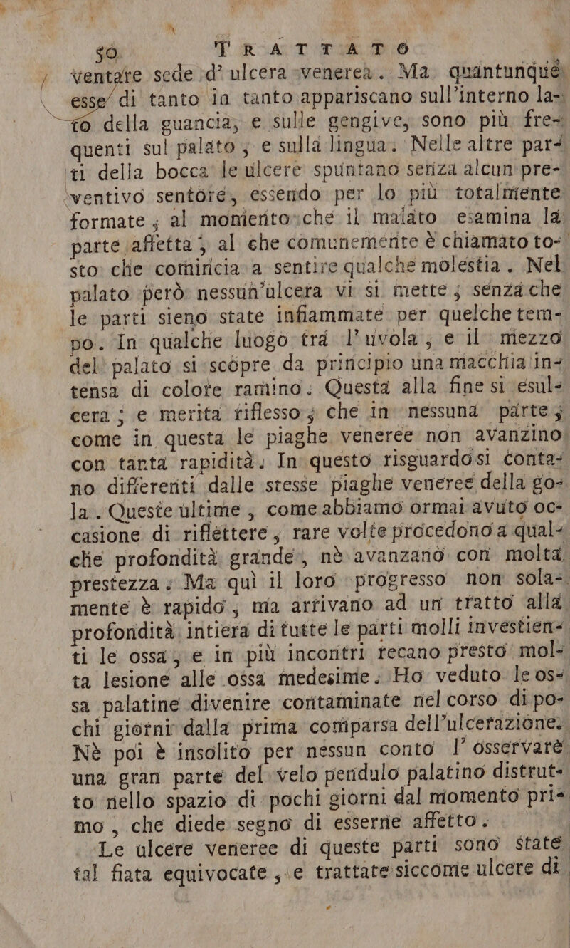 si A $0 TRATTATO iv ventare sede d’ ulcera venerea. Ma quantunque esse’ di tanto in tanto appariscano sull’interno la-. fo della guancia; e sulle gengive, sono più. fre~ quenti sul palato , e sulla lingua. ‘Nelle altre par ‘ti della bocca le ulcere spuntano seriza alcun pre- ‘ventivo sentor¢e, essendo per lo più totalmente formate ; al momerto»che il malato esamina la parte (affetta } al che comunemente è chiamato to- | sto: che comincia a sentire qualche molestia . Nel palato ‘però: nessun’ulcera vi si mette; senza che le parti sieno state infiammate per quelche tem- po. In qualche luogo tra I’ uvola; e il mezzo del palato si «scopre da principio una macchia'in- tensa di colote ramino. Questa alla fine si esul- cera i e merita riflesso; che in nessuna parte; come in questa le piaghe veneree non avanzino; con tanta rapidità. In questo risguardosi conta: no differenti dalle stesse piaghe veneree della go- la . Queste ultime , come abbiamo ormai avuto oc- casione di riflettere, rare volte procedono a qual- che profondità grande, nè. avanzano con molta prestezza + Ma quì il loro ‘progresso nom sola- mente è rapido, ma arrivano ad un tratto alla profondità intiera di tutte le parti molli investien= ti le ossa, e in più incontri recano presto mol- ta lesione alle ossa medesime. Ho veduto. le os- sa palatine divenire contaminate nel corso di po- chi giorni dalla prima comparsa dell’ulcerazione: Nè poi è insolito per nessun conto I’ osservare una gran parte del velo pendulo palatino distrut- to riello spazio di pochi giorni dal momento pri mo , che diede segno di esserne affetto. Le ulcere veneree di queste parti sono state tal fiata equivocate , e trattate siccome ulcere di *