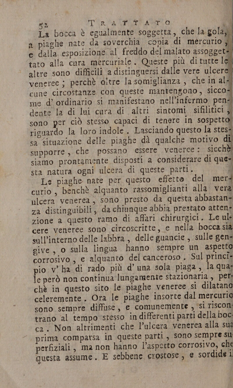 La bocca è egualmente soggetta, che la sola, a piaghe nate da soverchia conia di mercurio di e dalla esposizione al freddo del malato assoggete ‘tato alla cura mercuriale. Queste più di tutte le) altre sono da distinguersi dalle vere ulcere! veneree; perchè aitre la somiglianza, che in alzi cune circostanze con queste mantengono, sicco4 me d’ ordinario si manifestano nell’infermo pen-i dente la di lui cura di altri sintomi sifilitici a sono per cid stesso capaci di tenere in sospetto: riguardo la loro indole . Lasciando questo la steso sa situazione delle piaghe dà qualche motivo di supporre, che possano essere veneree : sicchè siamo prontamente disposti a considerare di que- sta natura ogni ulcera di queste parti. di Le piaghe nate per questo efferto del merà curio , benchè alquanto rassomiglianti alla vera ulcera venerea, sono presto da questa abbastan= za distinguibili, da chiunque abbia prestato atten- zione a questo ramo di affari chirurgici, Le uls cere veneree sono circoscritte, e nella bocca sia sull’interno delle labbra , delle guancie , ‘sulle gen- give, o sulla lingua hanno sempre un aspetto corrosivo, e alquanto del canceroso . ‘Sul princi- pio v’ha di rado più d’ una sola piaga, la qua: le però non continua lungamente stazionaria, per: chè in questo sito le piaghe veneree si dilatano celeremente , Ora le piaghe insorte dal mercuria sono sempre diffuse, e comunemente , si riscon: trano al tempo stesso indifferenti parti della Doc: ca. Non altrimenti che l’ulcera venerea alla sua | prima comparsa in queste parti, sono sempre su perfiziali , ma non hanno l'aspetto corrosivo, ché questa assume. E sebbene crostose, € sordide i