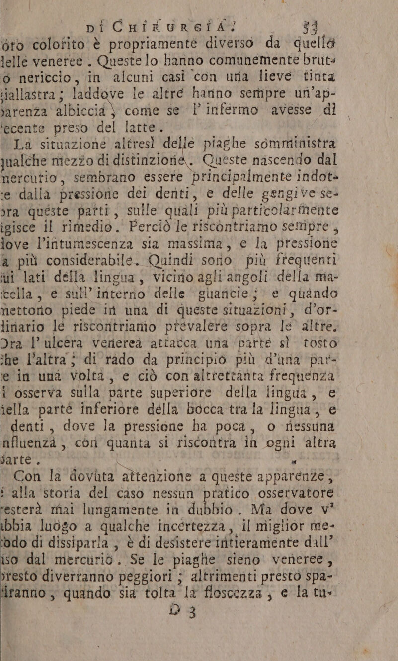 piCHikurefAal me, ee oro colofito è propriamenté diverso da quellé lelle veneree . Queste lo hanno comunemente bruts o nericcio, in alcuni casi con una lieve tinta iiallastra; laddove le altre hanno sempre un’ap- jarenza albiccid \ come se | infermo avesse di ‘ecente preso del latte. La situazione altresì delle piaghe somministra qualche mezzo di distinzione. Queste nascendo dal mercutio, sembrano essere principalmente indot» ‘e dalla pressione dei denti, e delle gengive se- dra queste parti, sulle quali più particolarmente igisce il rimedio. Perciò le riscontriamo sempre, love l’intumescenza sia massima, e la pressione a più considerabile. Quindi sono più frequenti ui lati della lingua, vicirio agli angoli della ma- ‘cella, e sul’ interno delle guanciej e quando nettoro piede in una di queste situazioni, d’or- linario le riscontriamo prevalere sopra le altre. Dra l’ ulcera veriereà attatca una parte sì tosto she l’altra } di rado da principio più d’una par- te in una volta, e ciò conaltrettaànta frequenza. i osserva sulla parte superiore della lingua, e îella parté inferiore della bocca tra la lingua, e denti, dove la pressione ha poca, o riessuna influenza , con quanta si riscontra in ogni ‘altra parte”. . &amp; ARI Con la dovùta attenzione a queste apparenze, ‘ alla storia del caso nessun pratico osservatore ‘esterà mai lungamente in dubbio. Ma dove v’ ibbia luogo a qualche incertezza, il miglior me- ‘odo di dissiparla , è di desistere intieramente dall’ iso dal mercurio. Se le piaghe sieno veneree, sresto diverranno peggiori ; altrimenti prestò spa-- dranno , quando sia tolta là floscezza , e la tu