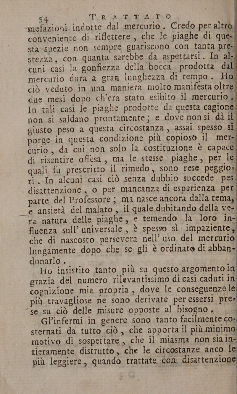 64 TR Auk Biers smefazioni indotte dal mercurio. Credo per altro) conveniente di riflettere, che le piaghe di que», sta-»spezie non sempre guariscono con tanta pre- stezza, con quanta sarebbe da aspettarsi. In al- cuni casi la gonfiezza della bocca prodotta dal mercurio dura a gran lunghezza di tempo. Ho ciò veduto in una maniera molto manifesta oltre. due mesi dopo ch'era stato esibito il mercurio , In tali casi le piaghe prodotte da questa cagione non si saldano prontamente; e dove nonsi da il giusto peso a questa circostanza , assal spesso sì, porge in questa condizione più copioso il mer- curio , da cui non solo la costituzione è capace di risentire offesa, ma le stesse. piaghe, per le quali fu prescritto il rimedo, sono rese peggior ri. In alcuni casi ciò senza dubbio succede. pes disattenzione, o per mancanza di esperienza per parte del Professore ma nasce ancora dalla tema, e ansietà del malato , il quale dubitando della ver ra natura delle piaghe, e temendo la loro in- fluenza sull’ universale, è spesso sì impaziente N che di nascosto persevera nell’ uso. del mercurio lungamente dopo che se gli è ordinate di abban- donarlo . i | Ho insistito tanto più su questo argomento in grazia del numero rilevantissimo di casi caduti in cognizione mia propria, dove le conseguenz¢ le più travagliose ne sono derivate per essersi prer “se su ciò delle misure opposte al bisogno... Gl’infermi in genere sono tanto facilmente co- sternati da tutto cid, che apporta il più minimo motivo di sospettare, che il miasma non sia in- tieramente distrutto, che le circostanze anco le più leggiere, quando trattate con: disattenzione: