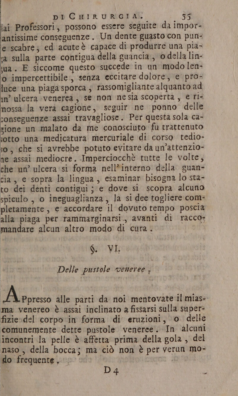 lai Professori, possono essere seguite da impor- lantissime conseguenze. Un dente guasto con pun: e scabre; ed acuteè capace di produrre una pia- a sulla parte contigua della guancia., o della lin- wa. E siccome questo succede in un’ modo len- o impercettibile, senza eccitare dolore, e pro- luce una piagasporca; rassomigliante alquanto ad in’ ulcera ‘venerea, se non nesia scoperta, € ri- nossa la vera cagione, seguir ne ponno delle sonseguenze assai travagliose. Per questa sola ca- sione un malato da me conosciuto fu trattenuto sotto una medicatura mercuriale di corso tedio- 30, che si avrebbe potuto evitare da un’attenzio- ne assai mediocre. Imperciocchè tutte le volte, che un’ ulcera si forma nell*interno della guan- cia, e sopra la lingua, esaminar bisogna lo sta- to dei denti contigui ; e dove si scopra alcuno spiculo , o ineguaglianza, la si dee togliere com- pletamente , e accordare il dovuto tempo poscia alla piaga per rammarginarsi., avanti di racco» mandare alcun altro modo di cura. | §. VI. Delle pustole veneree , Pradoresso alle parti da noi mentovate il mias-. ma venereo è assai inclinato a fissarsi sulla super- fizie»del corpo in forma di eruzioni, o delle comunemente dette pustole venerce. In alcuni incontri la pelle è affetta prima della gola , del naso , della bocca; ma ciò non è per yerun mo- do frequente, 9 © D 4 “ant