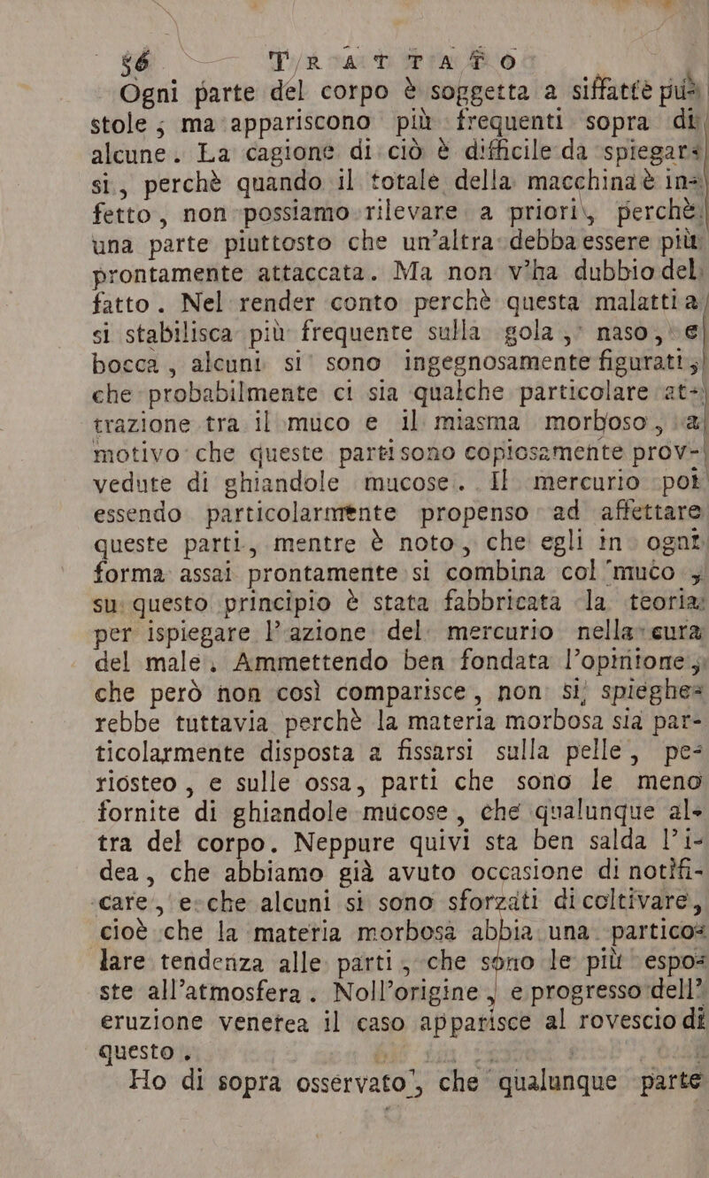 e Pa cardi WP PABLO Ogni parte del corpo è soggetta a siffatée può. stole; ma appariscono più frequenti sopra di, alcune. La cagione di cio è difficile da spiegar¢ si, perchè quando il totale della macchina è ins fetto, non-possiamo.rilevare. a priori, perchè. una parte piuttosto che un’altra:debba essere pitt prontamente attaccata. Ma non wha dubbio del; fatto. Nel render conto perchè questa malattia; si stabilisca più frequente sulla. gola ;; naso, e| bocca , alcuni si’ sono ingegnosamente figuratt,) che probabilmente ci sia qualche particolare at-) trazione tra il muco e il miasma morboso, a] motivo che queste partisono copicsamente prov-| vedute di ghiandole mucose. Il. mercurio pot essendo. particolarmente propenso ad affettare queste parti, mentre è noto, che egli in» ogat forma assai prontamente. si combina col ‘muco 4 su: questo principio è stata fabbricata la teoria: per ispiegare l’azione. del. mercurio nella» cura del male. Ammettendo ben fondata l’opintone 5 che però non così comparisce, non: si, spieghe= rebbe tuttavia perchè la materia morbosa sia par- ticolarmente disposta a fissarsi sulla pelle, pe riosteo, e sulle ossa, parti che sono le meno fornite di ghiandole mucose, che qualunque al tra del corpo. Neppure quivi sta ben salda |’ i- dea, che abbiamo già avuto occasione di notîfi- care, e-che alcuni si sono sforzati dicoltivare, cioè che la materia morbosa abbia una. -partico= lare tendenza alle parti, che sono le più espo= ste all'atmosfera. Noll’origine , e progresso dell” eruzione venetea il caso appatisce al rovescio di questo. SERI ONS daa | c Bae