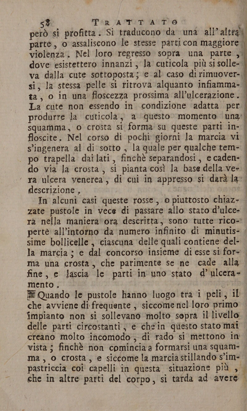 5%. Tin ATOR ANTO | e’ però si profitta. Si traducono da una all’altral » o parte, o assaliscono le stesse parti con maggiore i violenza. Nel loro regresso sopra una parte ,. dove: esistettero innanzi, la cuticola più si solle- va dalla cute sottoposta; ‘e al caso di rimuover- | si, la stessa pelle si ritrova alquanto infiamma. . ta, o in una floscezza prossima all’ulcerazione. La cute non essendo in condizione adatta per | produrre la cuticola, a ‘questo. momento una’) squamma, o crosta si forma su queste parti in- | floscite. Nel corso di pochi giorni la marcia vi | s’ingenera al di sotto , la quale per qualche tem- | po trapella dailati, finchè separandosi, e caden- | do via la crosta, si piantacosì la base della ve». ra ulcera venerea, di cui in appresso si darà la descrizione , | In alcuni casi queste rosse, © piuttosto chiaz- zate pustole in vece di passare allo stato d’ulce- ra nella maniera ora descritta, sono tutte rico- pertè all’intorno da numero infinito di minutis- sime bollicelle , ciascuna delle quali contiene del- la marcia ; e dal concorso insieme di esse si for- . ma una crosta, che parimente se ne cade alla fine, e Jascia le parti in uno stato d’ ulcera- mento, CFR RE Quando le pustole hanno luogo tra i peli, il che avviene di frequente , siccome nel loro primo impianto non si sollevano molto sopra il livello delle parti circostanti, € chgin quiesto stato mat creano molto ineonodyscat sito si mettono In vista j finchè non comincia a formarsi una squam- ma, o crosta, e siccome la marcia stillando s’im- pastriccia coi capelli in questa situazione più , — che in altre parti del corpo, si tarda ad avere