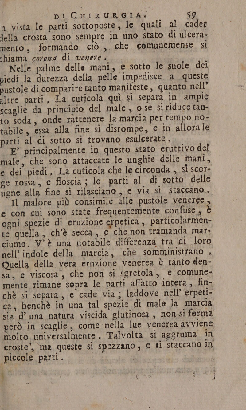 a vista le parti sottoposte, le quali al cader jella crosta sono sempre in uno stato di ulcera- mento, formando ciò , che comunemense si chiama corona di venere . Nelle palme delle mani, e sotto le suole dei piedi la durezza della pelle impedisce, a queste pustole di comparire tanto manifeste, quanto nell’ altre parti. La cuticola quì si separa in ampie scaglie da principio del male, ose si riduce tan- to soda, onde rattenere la marcia per tempo no- tabile, essa alla fine si disrompe, e in allora le parti al di sotto si trovano esulcerate . E’ principalmente in questo. stato eruttivo del male, che sono attaccate le unghie delle mani, e dei piedi, La cuticola che le circonda , si scor- ge rossa, e floscia; le parti al di sotto delle ugne alla fine si rilasciano, e via si staccano., Il malore più consimile alle pustole veneree, e con cui sono state frequentemente confuse, è ogni spezie di eruzione erpetica , particolarmen- te quella , ch’é secca, e che non tramanda mar- ciume. V’2 una notabile differenza tra di loro nell’ indole della marcia, che somministrano , Quella della vera eruzione venerea è tanto den- sa, e viscosa’, che non si sgretola, e comune- mente rimane sopra le parti affatto intera, fin- chè si separa, e cade via ; laddove nell’ erpeti- ca, benchè in una tal spezie di male la marcia sia d’ una natura viscida glutinosa , non si forma però in scaglie, come nella lue venerea avviene molto universalmente. Talvolta si aggruma in croste’, ma queste si spezzano; € si staccano IN ‘piccole parti. LI | Jasper a | 3A à DI 2 4 wy