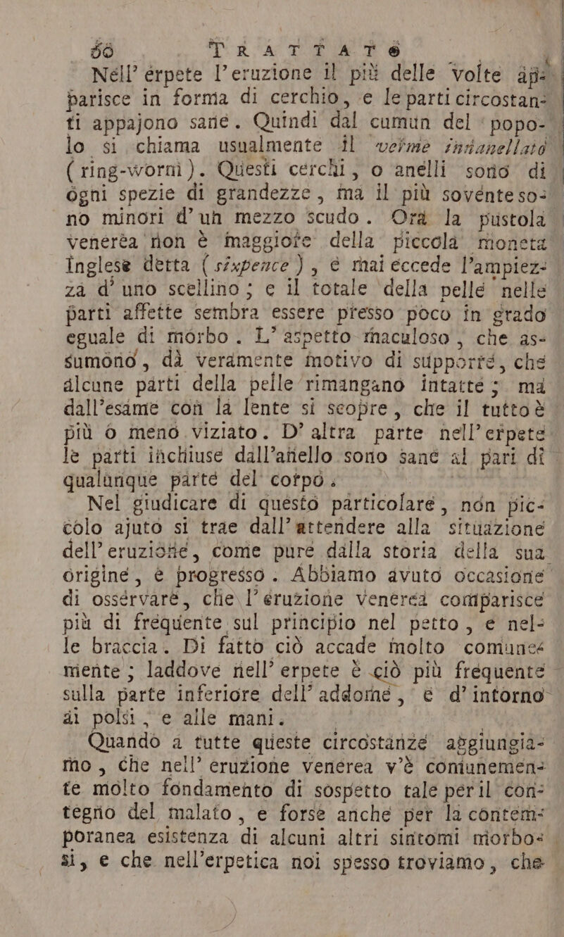 | 56 Sd A; ‘ Nell’ érpete l’eruzione il più delle volte af parisce in forma di cerchio, e le parti circostan: | ti appajono sane. Quindi dal cumun del ‘popo- . lo si chiama usualmente il weime sadanellato ( ring-wornì). Questi cerchi, o ‘anelli sorio di. ogni spezie di grandezze, ma il più sovente so: no minori d’ uh mezzo scudo. Ora la pustola veneréa rion è maggiore della piccola moneta Inglese detta ( sixpezce ) , è mai eccede l’ampiez: za d’ uno scellino ; e il totale della pelle nelle parti affette sembra essere presso poco in grado eguale di morbo . L’ aspetto raculoso , che as- sumono , dà veramente motivo di supporté, che alcune parti della pelle rimangano intatte ;. ma dall’esame con la lente si seopre, che il tuttoè più 0 meno viziato. D’ altra parte nell’erpete le parti inchiuse dall’anello sono sant al pari dî qualurique parte del corpo. | Nel giudicare di questo particolare, non pic- colo ajuto si trae dall’attendere alla situazione dell’ eruziòtie, come pure dalla storia della sua originé, è progresso. Abbiamo avuto occasione di ossérvarè, che \l’eruzione vVenerei comparisce più di frequente sul principio nel petto, e nel: le braccia. Di fatto ciò accade molto comuneé mente ; laddove nell’ erpete è ciò più frequente © sulla parte inferiore dell’ addome, é d’ intorno di polsi, e alle mani. | | Quando a tutte queste circostanze apgiungia- mo, che nell’ eruzione venerea v'è comunemen- te molto fondamento di sospetto tale peril con: tegrio del malato , e forse anche per la contem: poranea esistenza di alcuni altri sintomi morbo: si, e che nell’erpetica noi spesso troviamo, che