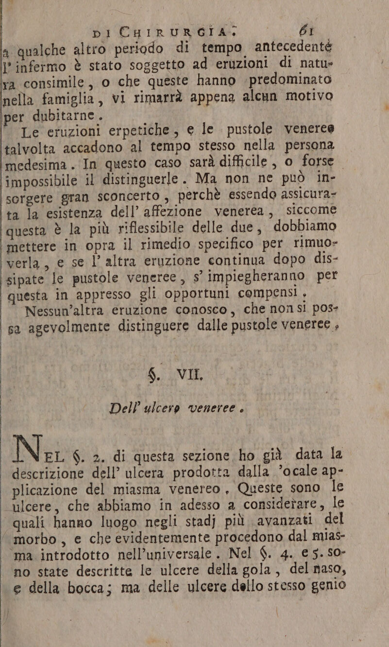 a qualche altro periodo di tempo antecedentè }° infermo è stato soggetto ad eruzioni di natu» va consimile, o che queste hanno predominato nella famiglia, vi rimarrà appena alcun motivo per dubitarne. Le eruzioni erpetiche, e le pustole veneree talvolta accadono al tempo stesso nella persona medesima. In questo caso sarà difficile, o forse — impossibile il distinguerle. Ma non ne può in- sorgere gran sconcerto , perchè essendo assicura- ta la esistenza dell’ affezione venerea, siccome questa è la più riflessibile delle due, dobbiamo mettere in opra il rimedio specifico per rimuo- verla, e se l’ altra eruzione continua dopo dis- sipate le pustole veneree, s’ impiegheranno per questa in appresso gli opportuni compensi , Nessun’altra eruzione conosco, che non si pose | sa agevolmente distinguere dalle pustole veneree, 6. VIL, Dell’ ulcere veneree . Ne §. 2. di questa sezione ho gid data la descrizione dell’ ulcera prodotta dalla ’ocale ap- plicazione del miasma venereo , Queste sono le ulcere, che abbiamo in adesso a considerare, le quali hanno luogo negli stadj più avanzati del ‘morbo, e che evidentemente procedono dal mias- ‘ma introdotto nell’universale. Nel §. 4. €5.S0- no state descritte le ulcere della gola, del naso, e della bocca; ma delle ulcere dello stesso genio