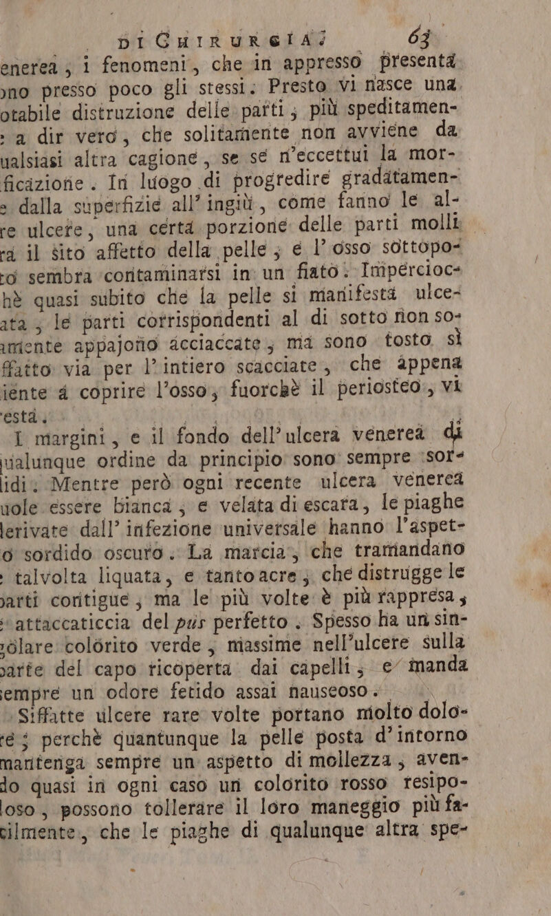 enerea, i fenomeni, che in appresso presenta yno presso poco gli stessi. Presto Vi nasce una. potabile distruzione delle parti; più speditamen- , a dir vera, che solitamente non avviene da ualsiasi altra cagione, se sé n’eccettui la mor- ficizione . In luogo di progredire graditamen- » dalla superfizie all’ ingili, come fanno le al- re ulcere, una certi porzione delle parti molli — “3 il sito affetto della pelle ; ¢ l’ osso sottopo- ‘di sembra ‘coritaminarsi in: un fiato: Imipercioc= hè quasi subito che la pelle si manifesta ulce- ata; le parti corrispondenti al di sotto non so- imente appajofio acciaccate ; ma sono tosto sì fatto: via per l’intiero scacciate, che appena iénte 4 coprire l’osso, fuorchè il periosteo., vi Stage . PIPE PAIS RSI LI ICAO I margini, e il fondo dell’ulcera venerea vialunque ordine da principio sono: sempre \sor&lt; lidi Mentre però ogni recente ulcera venerea pole essere Bianca; e velata di escara, le piaghe lerivate dall’ infezione ‘universale hanno l’aspet- o sordido oscuto. La marcia’, che tramandano talvolta liquata, e tantoacre, che distrugge le jarti coritigue; ma le più volte è più rappresa; attaccaticcia del pus perfetto . Spesso ha un sin- ;dlare colorito verde , massime nell’ulcere sulla varte del capo ticoperta dai capelli; ¢ manda empré un odore fetido assal nauseoso. — Siffatte ulcere rare volte portano molto dolo- té $ perchè quantunque la pelle posta d’intorno mariteriga sempre un aspetto di mollezza, aven- do quasi in ogni caso un colorito rosso resipo- loso , possono tollerare il loro maneggio più fa- cilmente., che le piaghe di qualunque altra spe-