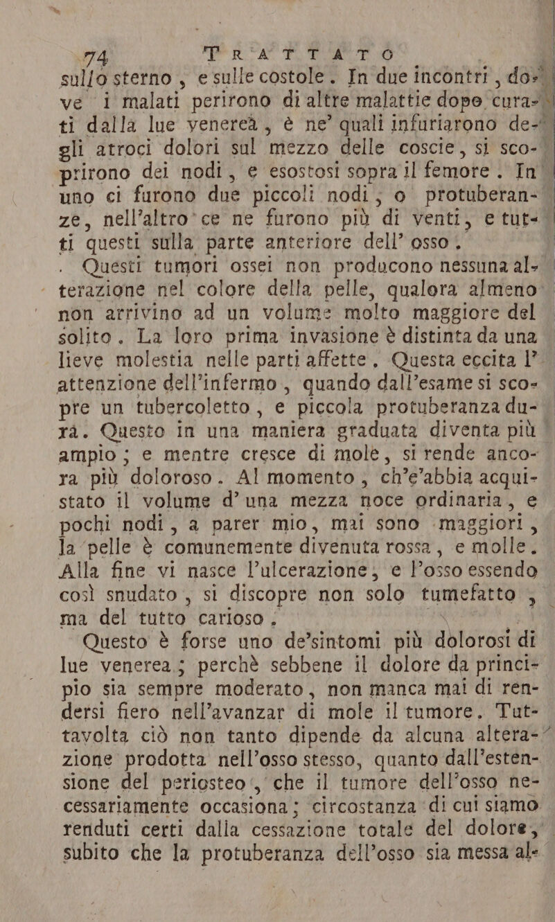 sullo sterno , e sulle costole. In due incontri , do ve i malati perirono di altre malattie dopo. Curae ti dalla lue venerea, è ne’ quali infuriarono de- gli atroci dolori sul ‘mezzo delle coscie, si sco- prirono dei nodi, e esostosi sopra il femore . In uno ci furono due piccoli nodi , lo) protuberan- È; ze, nell’altro' ce ne furono più di venti, e tut- ti questi sulla parte anteriore dell’ osso . i Questi tumori ossei non producono nessuna al. — terazione nel colore della pelle, qualora almeno: non arrivino ad un volume molto maggiore del solito. La loro prima invasione è distinta da una lieve molestia nelle parti affette, Questa eccita 1’ attenzione dell’infermo , quando dall’esame si sco- pre un tubercoletto , e piccola protuberanza du- rà. Questo in una maniera graduata diventa più. ampio ; e mentre cresce di mole, si rende anco- ra più doloroso . Al momento, ch’e’abbia acqui- stato il volume d’ una mezza noce ordinaria, e pochi nodi, a parer mio, mai sono ‘maggiori, Ja ‘pelle è ie a divenuta rossa, € ‘molle. Alla fine vi nasce Pul ulcerazione, e l'osso essendo così snudato , si discopre non solo tumefatto n ma del tutto carioso . | Questo è forse uno de’sintomi più eee di lue venerea.; perchè sebbene il dolore da princi- pio sia sempre moderato, non manca mai di ren- dersi fiero nell’avanzar di mole il tumore. Tut- tavolta ciò non tanto dipende da alcuna altera-~ zione prodotta nell’osso stesso, quanto dall’esten- sione del periosteo ‘, che il tumore dell’osso ne- cessariamente occasiona; circostanza di cui siamo renduti certi dalla cessazione totale del dolore, subito che la protuberanza dell’osso sia messa ale